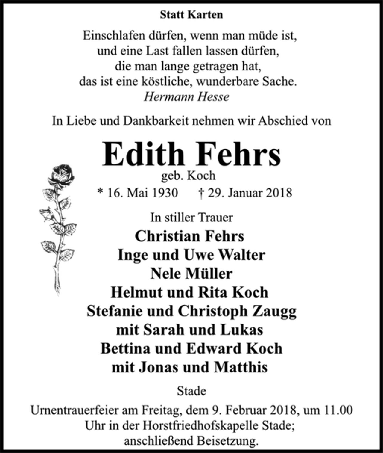 <p>Statt Karten<br />Einschlafen dürfen, wenn man müde ist,<br />und eine Last fallen lassen dürfen,<br />die man lange getragen hat,<br />das ist eine köstliche, wunderbare Sache.<br />Hermann Hesse<br />In Liebe und Dankbarkeit nehmen wir Abschied von<br />Edith Fehrs<br />geb. Koch<br />* 16. Mai 1930 † 29. Januar 2018<br />In stiller Trauer<br />Christian Fehrs<br />Inge und Uwe Walter<br />Nele Müller<br />Helmut und Rita Koch<br />Stefanie und Christoph Zaugg<br />mit Sarah und Lukas<br />Bettina und Edward Koch<br />mit Jonas und Matthis<br />Stade<br />Urnentrauerfeier am Freitag, dem 9. Februar 2018, um 11.00<br />Uhr in der Horstfriedhofskapelle Stade;<br />anschließend Beisetzung.</p>