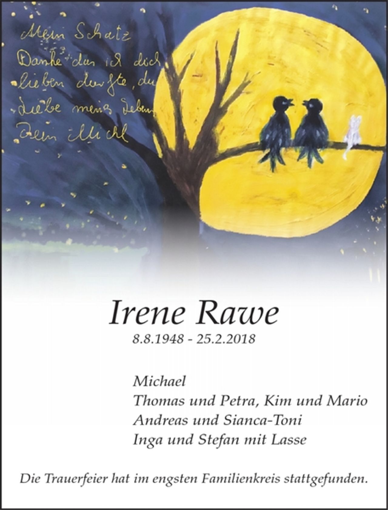 <p>Irene Rawe<br />8.8.1948 - 25.2.2018</p><p>Michael<br />Thomas und Petra, Kim und Mario<br />Andreas und Sianca-Toni<br />Inga und Stefan mit Lasse</p><p>Die Trauerfeier hat im engsten Familienkreis stattgefunden.</p>