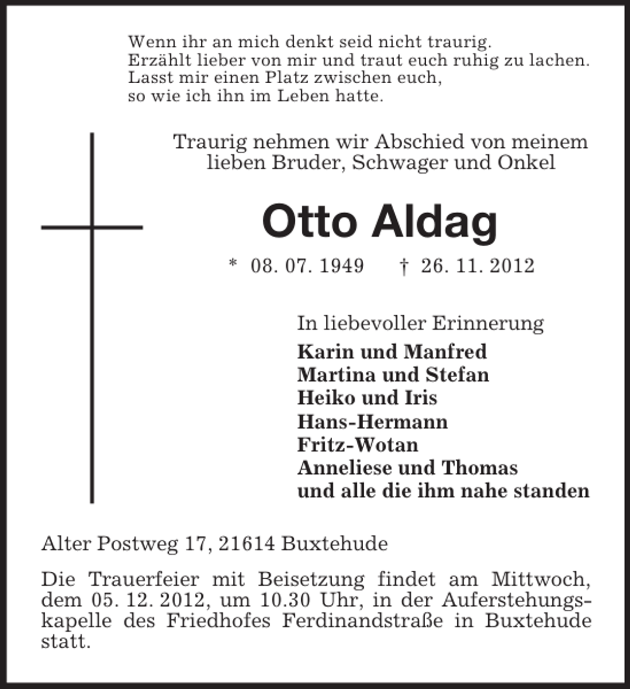 <p>Wenn ihr an mich denkt seid nicht traurig.<br />Erzählt lieber von mir und traut euch ruhig zu lachen.<br />Lasst mir einen Platz zwischen euch,<br />so wie ich ihn im Leben hatte.</p><p>Traurig nehmen wir Abschied von meinem<br />lieben Bruder, Schwager und Onkel</p><p>Otto Aldag<br />* 08. 07. 1949</p><p>† 26. 11. 2012</p><p>In liebevoller Erinnerung<br />Karin und Manfred<br />Martina und Stefan<br />Heiko und Iris<br />Hans-Hermann<br />Fritz-Wotan<br />Anneliese und Thomas<br />und alle die ihm nahe standen<br />Alter Postweg 17, 21614 Buxtehude<br />Die Trauerfeier mit Beisetzung findet am Mittwoch,<br />dem 05. 12. 2012, um 10.30 Uhr, in der Auferstehungskapelle des Friedhofes Ferdinandstraße in Buxtehude<br />statt.</p>