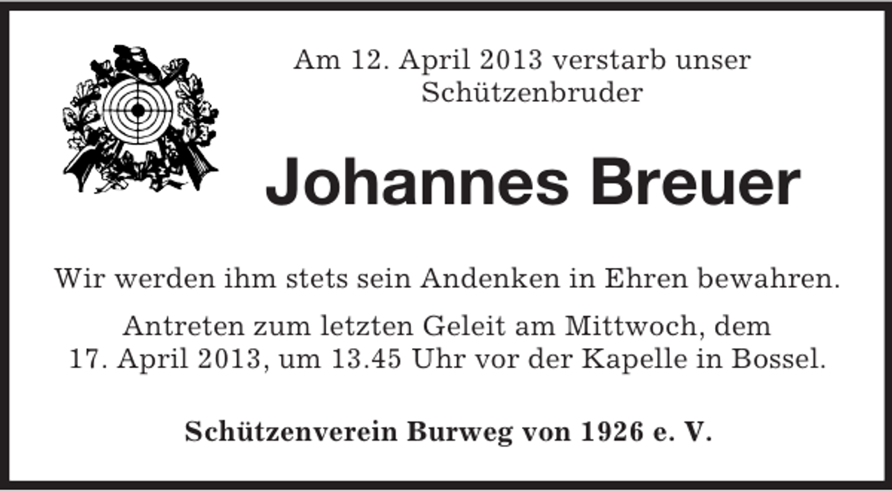 <p>Am 12. April 2013 verstarb unser<br />Schützenbruder</p><p>Johannes Breuer<br />Wir werden ihm stets sein Andenken in Ehren bewahren.<br />Antreten zum letzten Geleit am Mittwoch, dem<br />17. April 2013, um 13.45 Uhr vor der Kapelle in Bossel.<br />Schützenverein Burweg von 1926 e. V.</p>