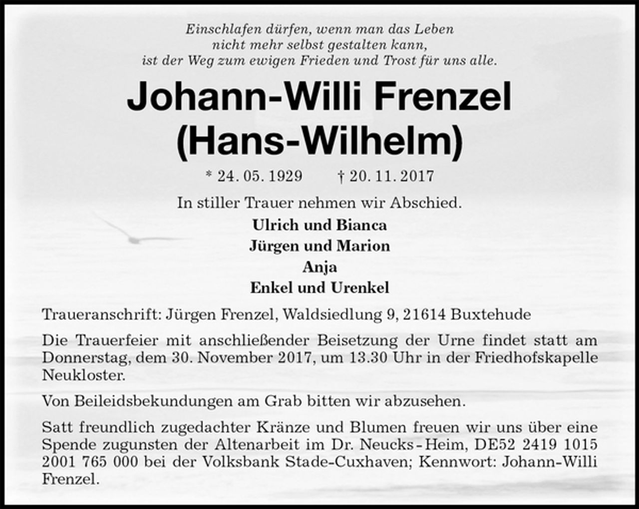 <p>Einschlafen dürfen, wenn man das Leben<br />nicht mehr selbst gestalten kann,<br />ist der Weg zum ewigen Frieden und Trost für uns alle.<br />Johann-Willi Frenzel<br />(Hans-Wilhelm)<br />* 24. 05. 1929 † 20. 11. 2017<br />In stiller Trauer nehmen wir Abschied.<br />Ulrich und Bianca<br />Jürgen und Marion<br />Anja<br />Enkel und Urenkel<br />Traueranschrift: Jürgen Frenzel, Waldsiedlung 9, 21614 Buxtehude<br />Die Trauerfeier mit anschließender Beisetzung der Urne findet statt am Donnerstag, dem 30. November 2017, um 13.30 Uhr in der Friedhofskapelle Neukloster.<br />Von Beileidsbekundungen am Grab bitten wir abzusehen.<br />Satt freundlich zugedachter Kränze und Blumen freuen wir uns über eine Spende zugunsten der Altenarbeit im Dr. Neucks - Heim, DE52 2419 1015 2001 765 000 bei der Volksbank Stade-Cuxhaven; Kennwort: Johann-Willi Frenzel.</p>