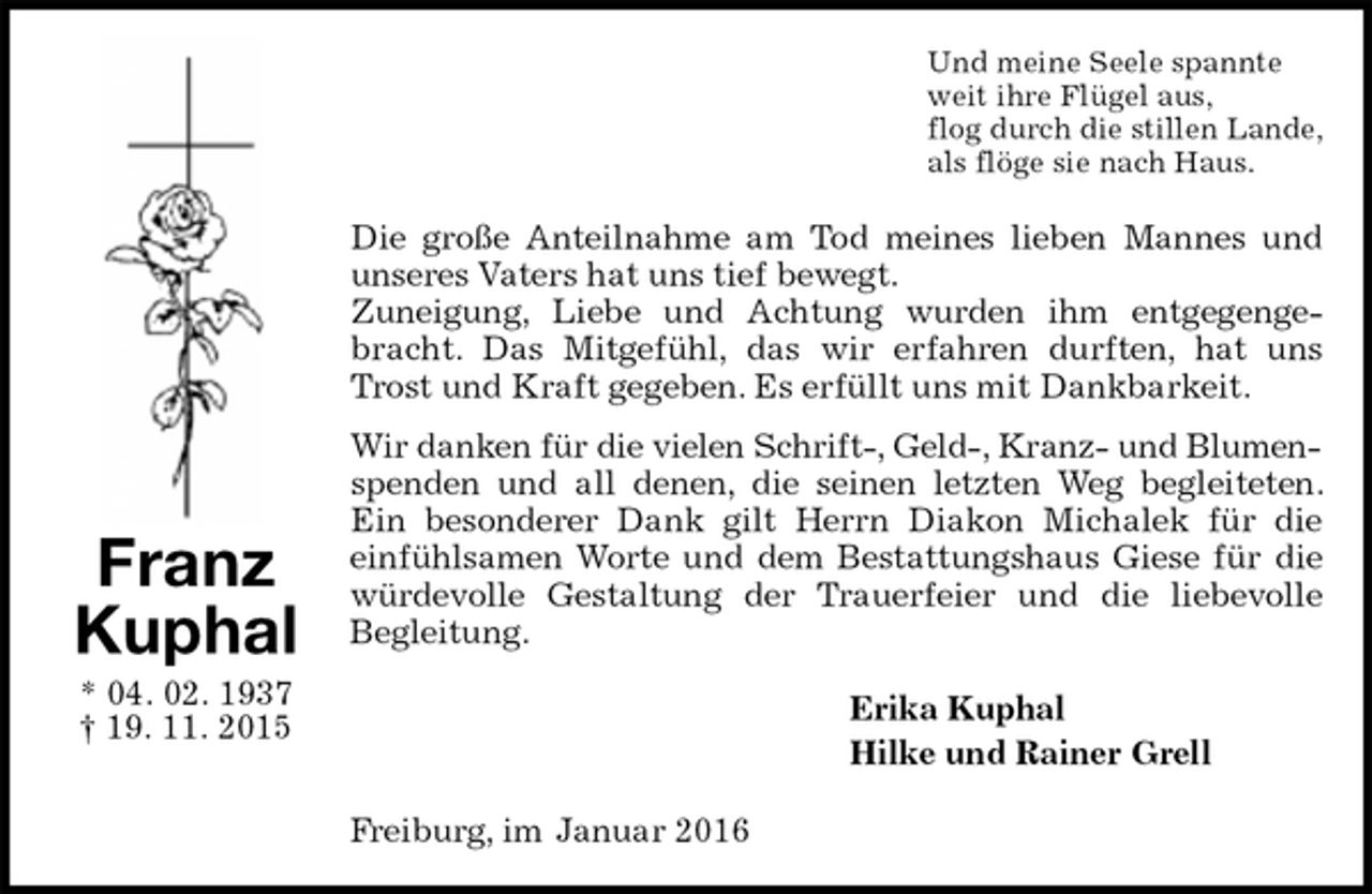<p>Und meine Seele spannte<br />weit ihre Flügel aus,<br />flog durch die stillen Lande,<br />als flöge sie nach Haus.<br />Die große Anteilnahme am Tod meines lieben Mannes und unseres Vaters hat uns tief bewegt.<br />Zuneigung, Liebe und Achtung wurden ihm entgegengebracht. Das Mitgefühl, das wir erfahren durften, hat uns Trost und Kraft gegeben. Es erfüllt uns mit Dankbarkeit.<br />Wir danken für die vielen Schrift-, Geld-, Kranz- und Blumen-<br />spenden und all denen, die seinen letzten Weg begleiteten. Ein besonderer Dank gilt Herrn Diakon Michalek für die<br />einfühlsamen Worte und dem Bestattungshaus Giese für die würdevolle Gestaltung der Trauerfeier und die liebevolle<br />Begleitung.<br />Erika Kuphal<br />Hilke und Rainer Grell<br />Freiburg, im Januar 2016<br />Franz Kuphal<br />* 04. 02. 1937<br />† 19. 11. 2015</p>