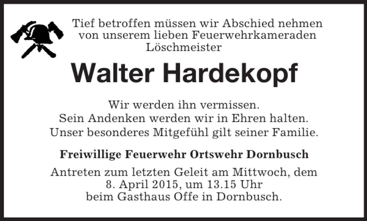 <p>Tief betroffen müssen wir Abschied nehmen<br />von unserem lieben Feuerwehrkameraden<br />Löschmeister<br />Walter Hardekopf<br />Wir werden ihn vermissen.<br />Sein Andenken werden wir in Ehren halten.<br />Unser besonderes Mitgefühl gilt seiner Familie.<br />Freiwillige Feuerwehr Ortswehr Dornbusch<br />Antreten zum letzten Geleit am Mittwoch, dem<br />8. April 2015, um 13.15 Uhr<br />beim Gasthaus Offe in Dornbusch.</p>