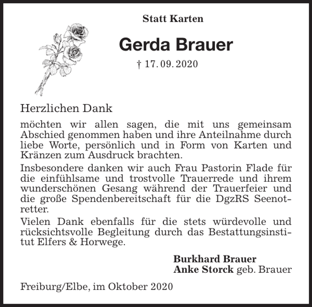 <p>Statt Karten<br />Gerda Brauer<br />† 17. 09. 2020<br />Herzlichen Dank<br />möchten wir allen sagen, die mit uns gemeinsam<br />Abschied genommen haben und ihre Anteilnahme durch liebe Worte, persönlich und in Form von Karten und Kränzen zum Ausdruck brachten.<br />Insbesondere danken wir auch Frau Pastorin Flade für die einfühlsame und trostvolle Trauerrede und ihrem wunderschönen Gesang während der Trauerfeier und die große Spendenbereitschaft für die DgzRS Seenot-retter.<br />Vielen Dank ebenfalls für die stets würdevolle und rücksichtsvolle Begleitung durch das Bestattungsinstitut Elfers &amp; Horwege.<br />Burkhard Brauer<br />Anke Storck geb. Brauer<br />Freiburg/Elbe, im Oktober 2020</p>