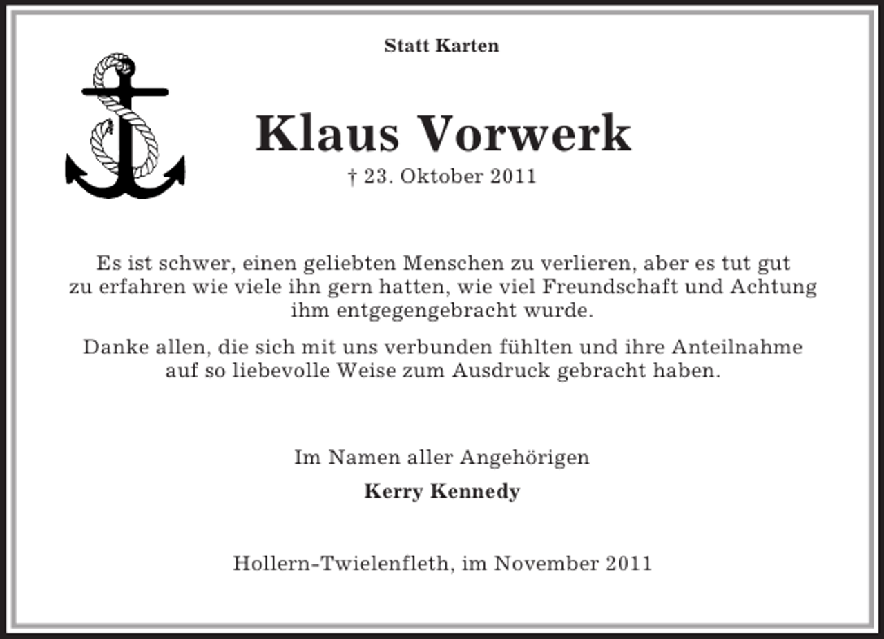 <p>Statt Karten</p><p>Klaus Vorwerk<br />† 23. Oktober 2011</p><p>Es ist schwer, einen geliebten Menschen zu verlieren, aber es tut gut<br />zu erfahren wie viele ihn gern hatten, wie viel Freundschaft und Achtung<br />ihm entgegengebracht wurde.<br />Danke allen, die sich mit uns verbunden fühlten und ihre Anteilnahme<br />auf so liebevolle Weise zum Ausdruck gebracht haben.</p><p>Im Namen aller Angehörigen<br />Kerry Kennedy<br />Hollern-Twielenfleth, im November 2011</p>