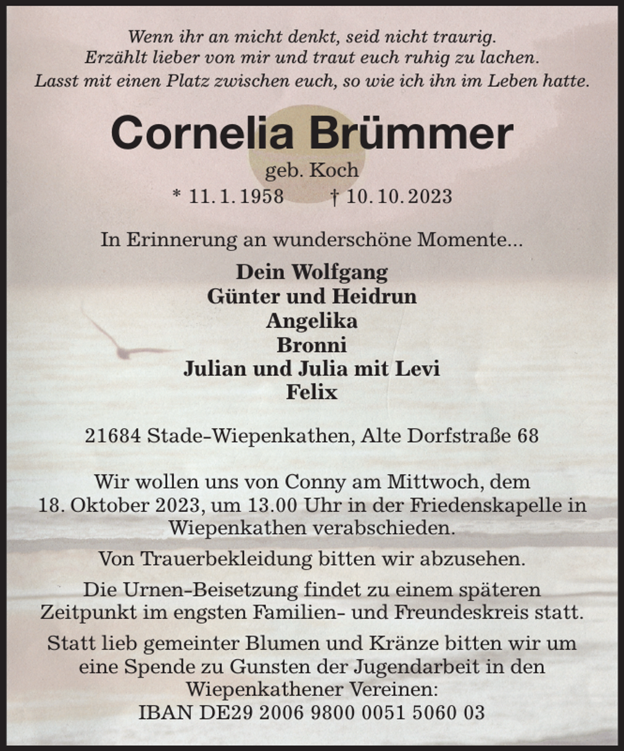 <p>Wenn ihr an micht denkt, seid nicht traurig.<br />Erzählt lieber von mir und traut euch ruhig zu lachen.<br />Lasst mit einen Platz zwischen euch, so wie ich ihn im Leben hatte.<br />Cornelia Brümmer<br />geb. Koch<br />* 11. 1. 1958 † 10. 10. 2023<br />In Erinnerung an wunderschöne Momente...<br />Dein Wolfgang<br />Günter und Heidrun<br />Angelika<br />Bronni<br />Julian und Julia mit Levi<br />Felix<br />21684 Stade-Wiepenkathen, Alte Dorfstraße 68</p><p>Wir wollen uns von Conny am Mittwoch, dem<br />18. Oktober 2023, um 13.00 Uhr in der Friedenskapelle in Wiepenkathen verabschieden.<br />Von Trauerbekleidung bitten wir abzusehen.<br />Die Urnen-Beisetzung findet zu einem späteren<br />Zeitpunkt im engsten Familien- und Freundeskreis statt.<br />Statt lieb gemeinter Blumen und Kränze bitten wir um eine Spende zu Gunsten der Jugendarbeit in den<br />Wiepenkathener Vereinen:<br />IBAN DE29 2006 9800 0051 5060 03</p>