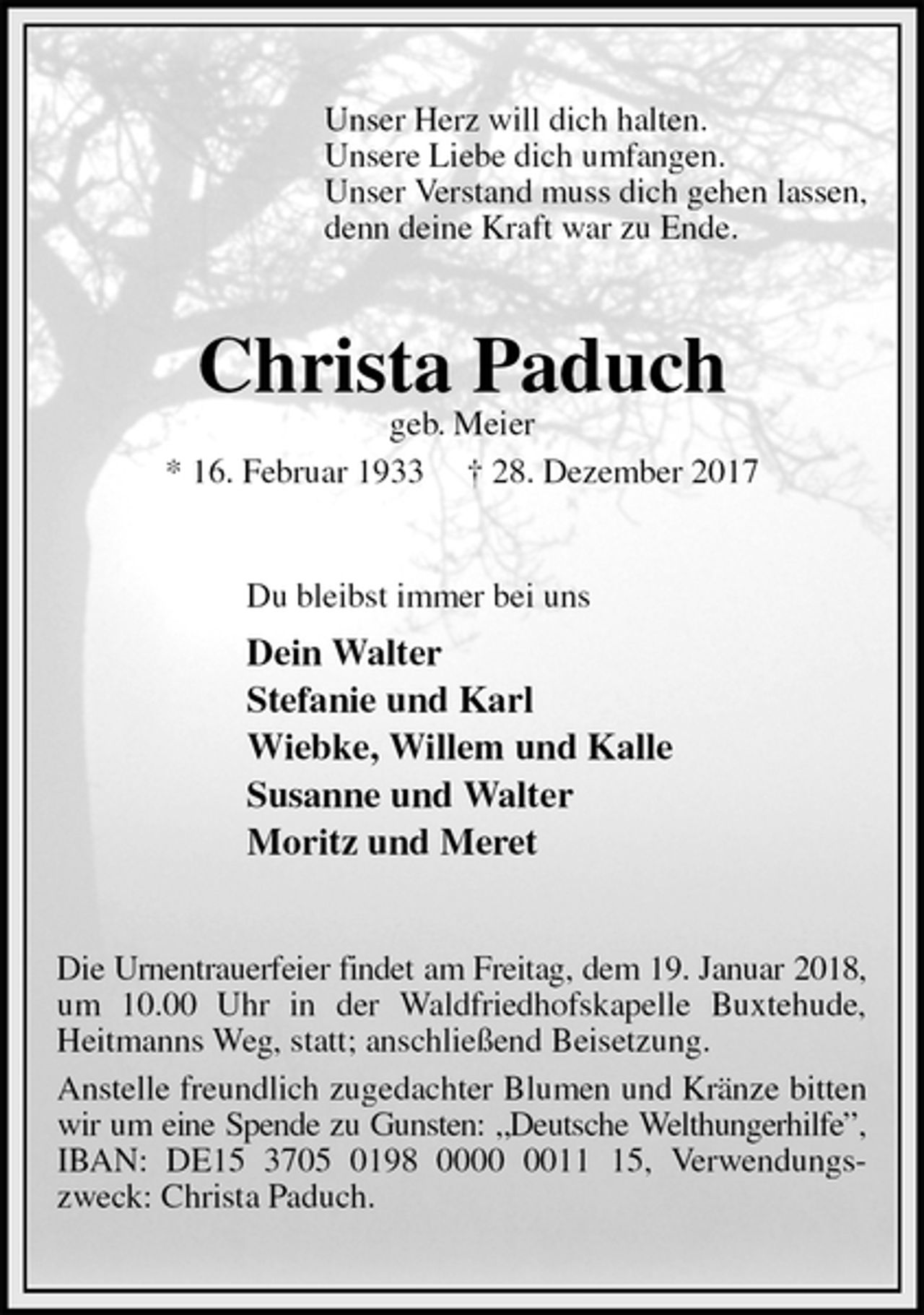 <p>Unser Herz will dich halten.<br />Unsere Liebe dich umfangen.<br />Unser Verstand muss dich gehen lassen,<br />denn deine Kraft war zu Ende.<br />Christa Paduch<br />geb. Meier<br />* 16. Februar 1933 † 28. Dezember 2017<br />Du bleibst immer bei uns<br />Dein Walter<br />Stefanie und Karl<br />Wiebke, Willem und Kalle<br />Susanne und Walter<br />Moritz und Meret<br />Die Urnentrauerfeier findet am Freitag, dem 19. Januar 2018,<br />um 10.00 Uhr in der Waldfriedhofskapelle Buxtehude, Heitmanns Weg, statt; anschließend Beisetzung.<br />Anstelle freundlich zugedachter Blumen und Kränze bitten wir um eine Spende zu Gunsten: „Deutsche Welthungerhilfe”,<br />IBAN: DE15 3705 0198 0000 0011 15, Verwendungszweck: Christa Paduch.</p>