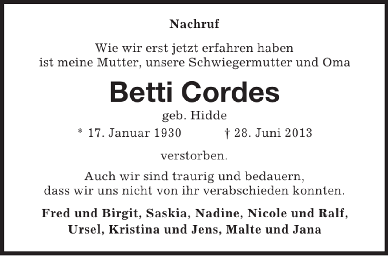 <p>Nachruf<br />Wie wir erst jetzt erfahren haben<br />ist meine Mutter, unsere Schwiegermutter und Oma</p><p>Betti Cordes<br />geb. Hidde<br />* 17. Januar 1930<br />† 28. Juni 2013<br />verstorben.<br />Auch wir sind traurig und bedauern,<br />dass wir uns nicht von ihr verabschieden konnten.<br />Fred und Birgit, Saskia, Nadine, Nicole und Ralf,<br />Ursel, Kristina und Jens, Malte und Jana</p>