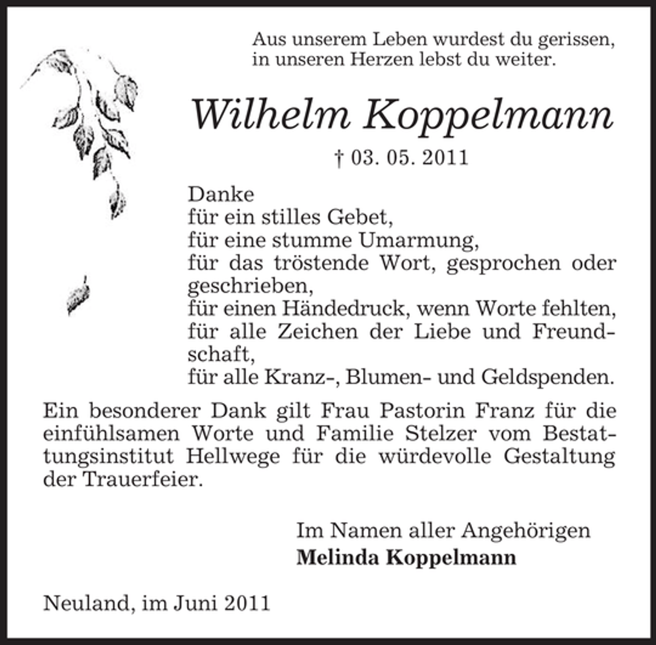 <p>Aus unserem Leben wurdest du gerissen, in unseren Herzen lebst du weiter.</p><p>Wilhelm Koppelmann<br />† 03. 05. 2011 Danke für ein stilles Gebet, für eine stumme Umarmung, für das tröstende Wort, gesprochen oder geschrieben, für einen Händedruck, wenn Worte fehlten, für alle Zeichen der Liebe und Freundschaft, für alle Kranz-, Blumen- und Geldspenden. Ein besonderer Dank gilt Frau Pastorin Franz für die einfühlsamen Worte und Familie Stelzer vom Bestattungsinstitut Hellwege für die würdevolle Gestaltung der Trauerfeier. Im Namen aller Angehörigen Melinda Koppelmann Neuland, im Juni 2011</p>