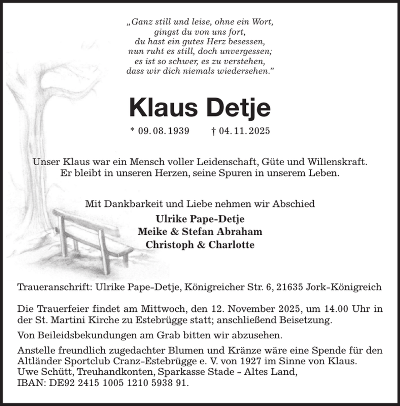 <p>„Ganz still und leise, ohne ein Wort,<br />gingst du von uns fort,<br />du hast ein gutes Herz besessen,<br />nun ruht es still, doch unvergessen;<br />es ist so schwer, es zu verstehen,<br />dass wir dich niemals wiedersehen.”<br />Klaus Detje<br />* 09. 08. 1939 † 04. 11. 2025<br />Unser Klaus war ein Mensch voller Leidenschaft, Güte und Willenskraft.<br />Er bleibt in unseren Herzen, seine Spuren in unserem Leben.<br />Mit Dankbarkeit und Liebe nehmen wir Abschied<br />Ulrike Pape-Detje<br />Meike &amp; Stefan Abraham<br />Christoph &amp; Charlotte</p><p>Traueranschrift: Ulrike Pape-Detje, Königreicher Str. 6, 21635 Jork-Königreich</p><p>Die Trauerfeier findet am Mittwoch, den 12. November 2025, um 14.00 Uhr in der St. Martini Kirche zu Estebrügge statt; anschließend Beisetzung.<br />Von Beileidsbekundungen am Grab bitten wir abzusehen.<br />Anstelle freundlich zugedachter Blumen und Kränze wäre eine Spende für den Altländer Sportclub Cranz-Estebrügge e. V. von 1927 im Sinne von Klaus.<br />Uwe Schütt, Treuhandkonten, Sparkasse Stade - Altes Land,<br />IBAN: DE92 2415 1005 1210 5938 91.</p>