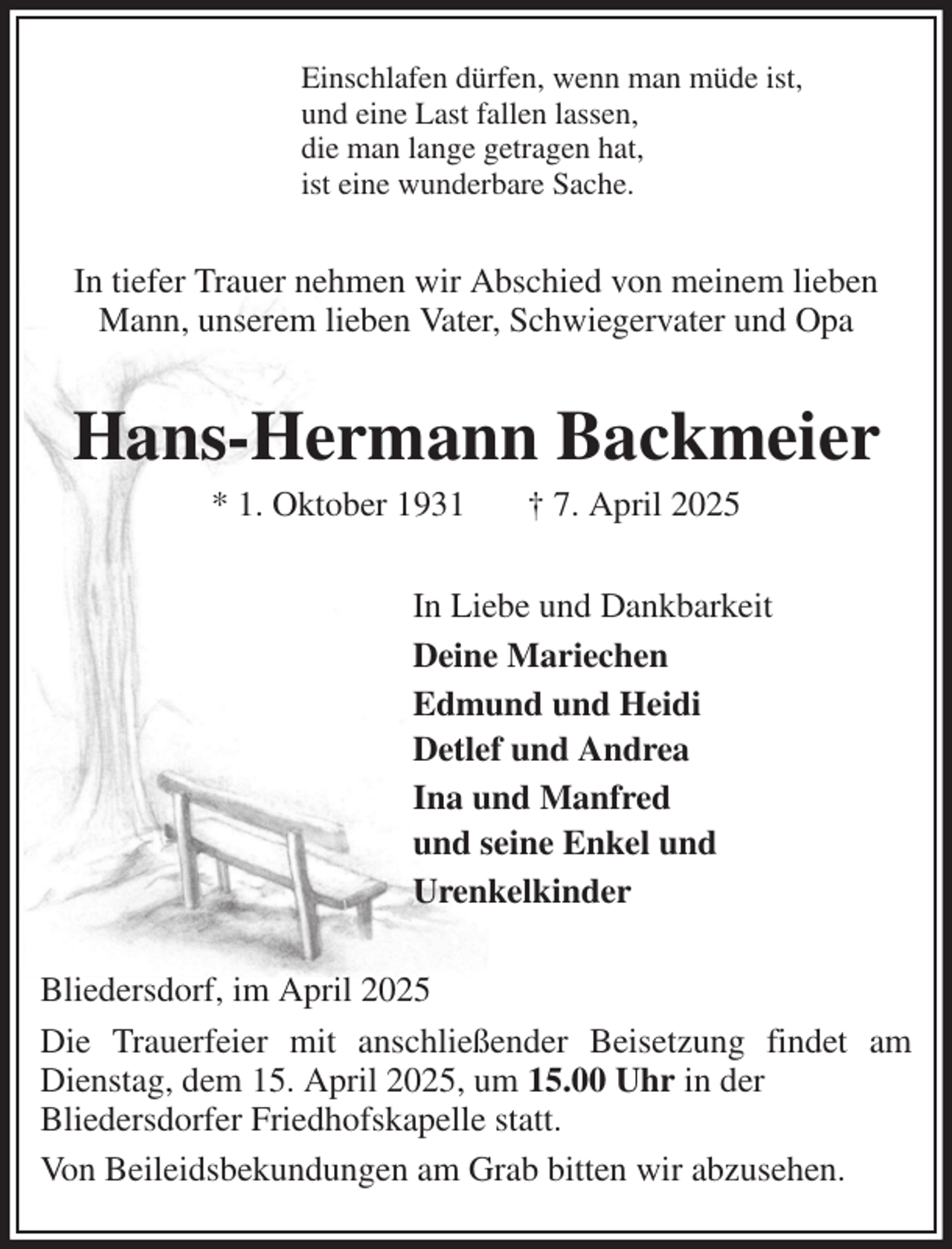 <p>Einschlafen dürfen, wenn man müde ist,<br />und eine Last fallen lassen,<br />die man lange getragen hat,<br />ist eine wunderbare Sache.<br />In tiefer Trauer nehmen wir Abschied von meinem lieben Mann, unserem lieben Vater, Schwiegervater und Opa<br />Hans-Hermann Backmeier<br />* 1. Oktober 1931 † 7. April 2025<br />In Liebe und Dankbarkeit<br />Deine Mariechen<br />Edmund und Heidi<br />Detlef und Andrea<br />Ina und Manfred<br />und seine Enkel und<br />Urenkelkinder<br />Bliedersdorf, im April 2025<br />Die Trauerfeier mit anschließender Beisetzung findet am Dienstag, dem 15. April 2025, um 15.00 Uhr in der<br />Bliedersdorfer Friedhofskapelle statt.<br />Von Beileidsbekundungen am Grab bitten wir abzusehen.</p>