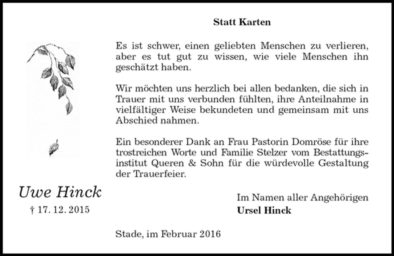 <p>Statt Karten<br />Es ist schwer, einen geliebten Menschen zu verlieren,<br />aber es tut gut zu wissen, wie viele Menschen ihn<br />geschätzt haben.</p>
<p>Wir möchten uns herzlich bei allen bedanken, die sich in<br />Trauer mit uns verbunden fühlten, ihre Anteilnahme in<br />vielfältiger Weise bekundeten und gemeinsam mit uns<br />Abschied nahmen.</p>
<p>Ein besonderer Dank an Frau Pastorin Domröse für ihre<br />trostreichen Worte und Familie Stelzer vom Bestattungs-<br />institut Queren &amp; Sohn für die würdevolle Gestaltung<br />der Trauerfeier.<br />Im Namen aller Angehörigen<br />Ursel Hinck<br />Stade, im Februar 2016<br />Uwe Hinck<br />† 17. 12. 2015</p>