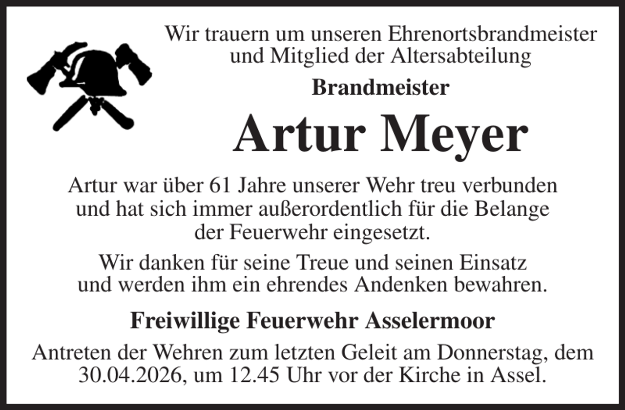 <p>Wir trauern um unseren Ehrenortsbrandmeister<br />und Mitglied der Altersabteilung<br />Brandmeister<br />Artur Meyer<br />Artur war über 61 Jahre unserer Wehr treu verbunden<br />und hat sich immer außerordentlich für die Belange<br />der Feuerwehr eingesetzt.<br />Wir danken für seine Treue und seinen Einsatz<br />und werden ihm ein ehrendes Andenken bewahren.<br />Freiwillige Feuerwehr Asselermoor<br />Antreten der Wehren zum letzten Geleit am Donnerstag, dem 30.04.2026, um 12.45 Uhr vor der Kirche in Assel.</p>