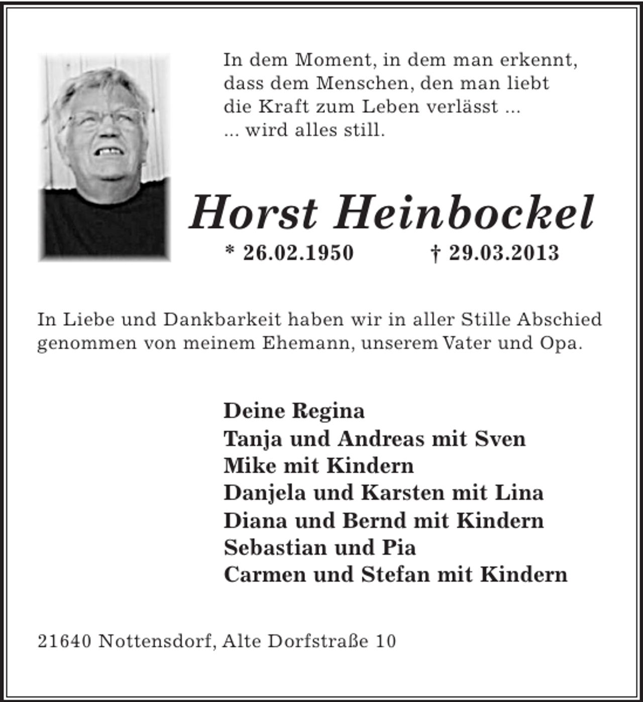 <p>In dem Moment, in dem man erkennt,<br />dass dem Menschen, den man liebt<br />die Kraft zum Leben verlässt ...<br />... wird alles still.</p><p>Horst Heinbockel<br />* 26.02.1950</p><p>† 29.03.2013</p><p>In Liebe und Dankbarkeit haben wir in aller Stille Abschied<br />genommen von meinem Ehemann, unserem Vater und Opa.</p><p>Deine Regina<br />Tanja und Andreas mit Sven<br />Mike mit Kindern<br />Danjela und Karsten mit Lina<br />Diana und Bernd mit Kindern<br />Sebastian und Pia<br />Carmen und Stefan mit Kindern<br />21640 Nottensdorf, Alte Dorfstraße 10</p>