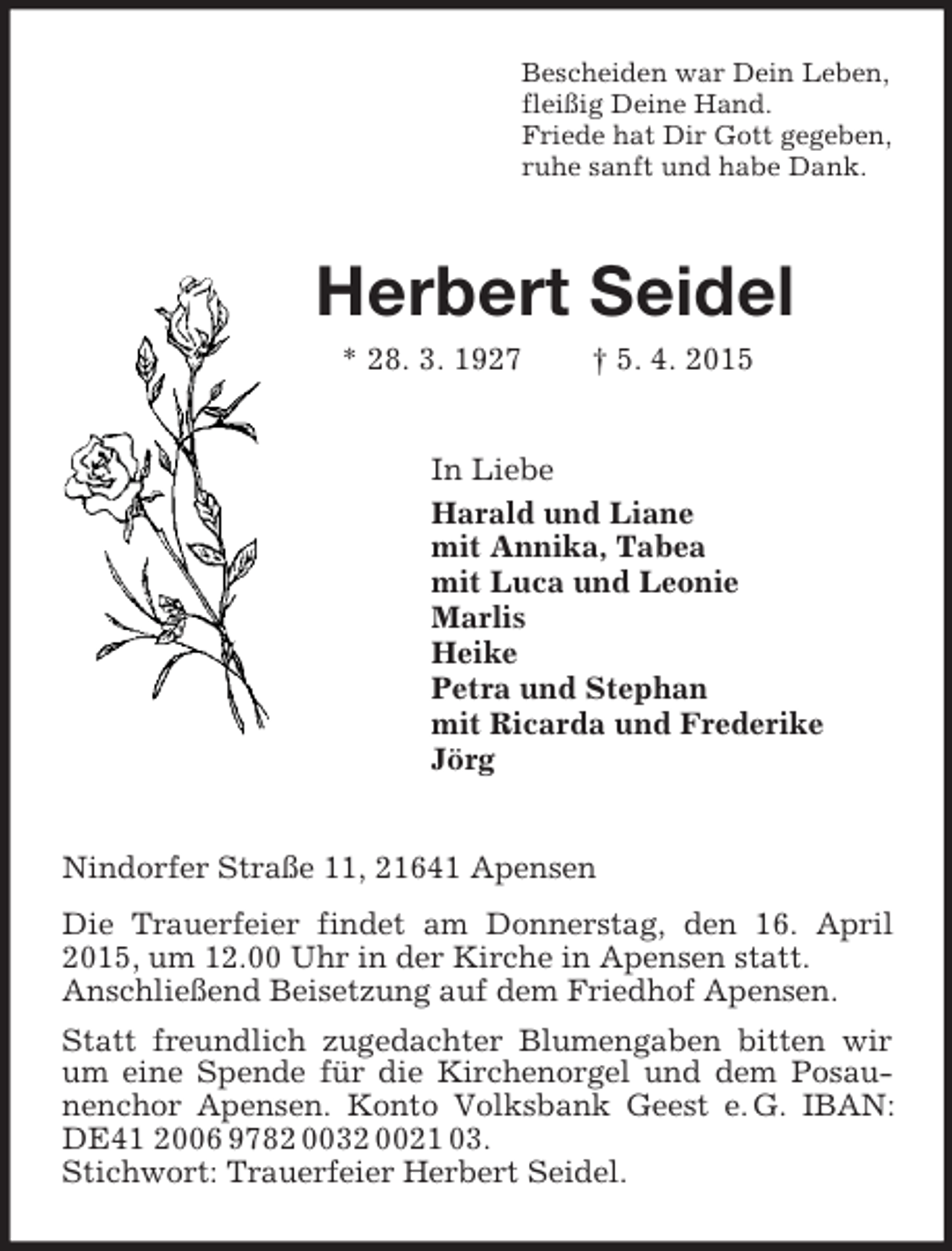 <p>Bescheiden war Dein Leben,<br />fleißig Deine Hand.<br />Friede hat Dir Gott gegeben,<br />ruhe sanft und habe Dank.<br />Herbert Seidel<br />* 28. 3. 1927 † 5. 4. 2015<br />In Liebe<br />Harald und Liane<br />mit Annika, Tabea<br />mit Luca und Leonie<br />Marlis<br />Heike<br />Petra und Stephan<br />mit Ricarda und Frederike<br />Jörg<br />Nindorfer Straße 11, 21641 Apensen<br />Die Trauerfeier findet am Donnerstag, den 16. April 2015, um 12.00 Uhr in der Kirche in Apensen statt.<br />Anschließend Beisetzung auf dem Friedhof Apensen.<br />Statt freundlich zugedachter Blumengaben bitten wir um eine Spende für die Kirchenorgel und dem Posaunenchor Apensen. Konto Volksbank Geest e. G. IBAN: DE41 2006 9782 0032 0021 03.<br />Stichwort: Trauerfeier Herbert Seidel.</p>