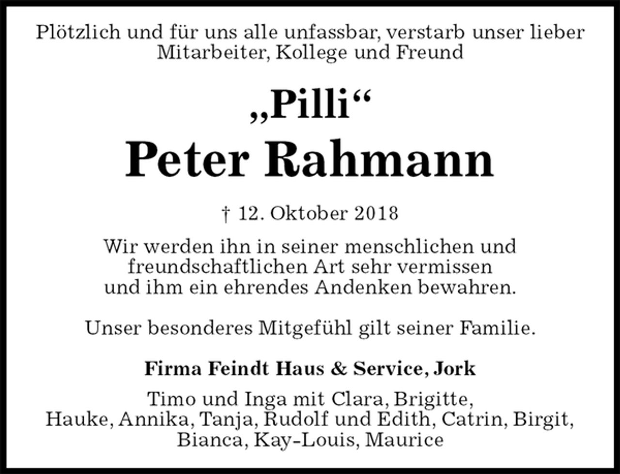 <p>Plötzlich und für uns alle unfassbar, verstarb unser lieber<br />Mitarbeiter, Kollege und Freund<br />„Pilli“<br />Peter Rahmann<br />† 12. Oktober 2018<br />Wir werden ihn in seiner menschlichen und<br />freundschaftlichen Art sehr vermissen<br />und ihm ein ehrendes Andenken bewahren.</p><p>Unser besonderes Mitgefühl gilt seiner Familie.</p><p>Firma Feindt Haus &amp; Service, Jork<br />Timo und Inga mit Clara, Brigitte,<br />Hauke, Annika, Tanja, Rudolf und Edith, Catrin, Birgit,<br />Bianca, Kay-Louis, Maurice</p>