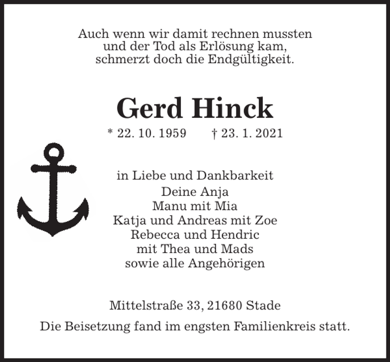 <p>Auch wenn wir damit rechnen mussten<br />und der Tod als Erlösung kam,<br />schmerzt doch die Endgültigkeit.<br />Gerd Hinck<br />* 22. 10. 1959 † 23. 1. 2021<br />in Liebe und Dankbarkeit<br />Deine Anja<br />Manu mit Mia<br />Katja und Andreas mit Zoe<br />Rebecca und Hendric<br />mit Thea und Mads<br />sowie alle Angehörigen<br />Mittelstraße 33, 21680 Stade<br />Die Beisetzung fand im engsten Familienkreis statt.</p>