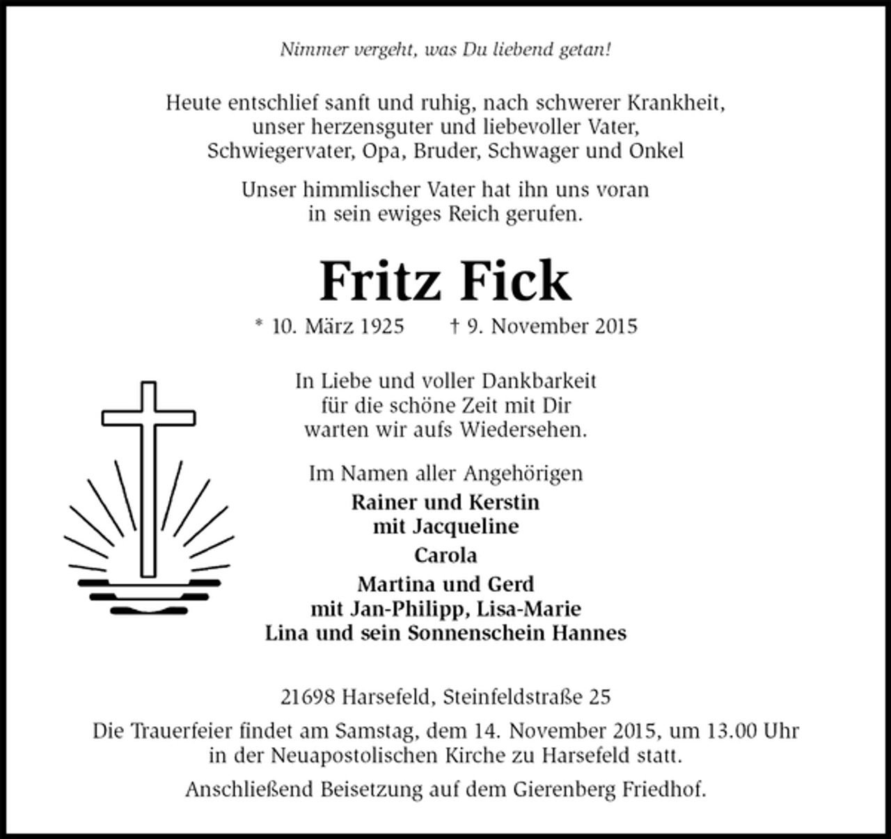 <p>Nimmer vergeht, was Du liebend getan!<br />Heute entschlief sanft und ruhig, nach schwerer Krankheit,<br />unser herzensguter und liebevoller Vater,<br />Schwiegervater, Opa, Bruder, Schwager und Onkel<br />Unser himmlischer Vater hat ihn uns voran<br />in sein ewiges Reich gerufen.<br />Fritz Fick<br />* 10. März 1925 † 9. November 2015<br />In Liebe und voller Dankbarkeit<br />für die schöne Zeit mit Dir<br />warten wir aufs Wiedersehen.<br />Im Namen aller Angehörigen<br />Rainer und Kerstin<br />mit Jacqueline<br />Carola<br />Martina und Gerd<br />mit Jan-Philipp, Lisa-Marie<br />Lina und sein Sonnenschein Hannes<br />21698 Harsefeld, Steinfeldstraße 25<br />Die Trauerfeier findet am Samstag, dem 14. November 2015, um 13.00 Uhr<br />in der Neuapostolischen Kirche zu Harsefeld statt.<br />Anschließend Beisetzung auf dem Gierenberg Friedhof.</p>