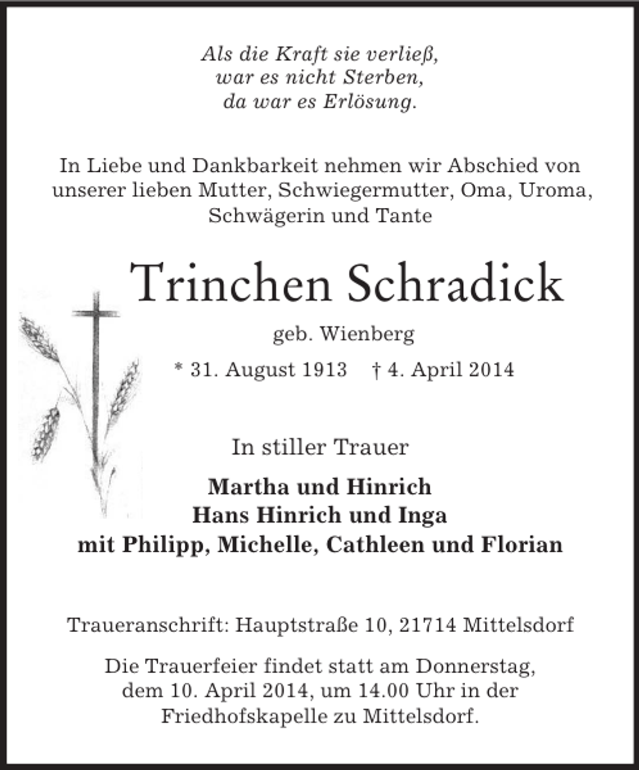 <p>Als die Kraft sie verließ,<br />war es nicht Sterben,<br />da war es Erlösung.<br />In Liebe und Dankbarkeit nehmen wir Abschied von unserer lieben Mutter, Schwiegermutter, Oma, Uroma, Schwägerin und Tante<br />Trinchen Schradick<br />geb. Wienberg<br />* 31. August 1913 † 4. April 2014<br />In stiller Trauer<br />Martha und Hinrich<br />Hans Hinrich und Inga<br />mit Philipp, Michelle, Cathleen und Florian<br />Traueranschrift: Hauptstraße 10, 21714 Mittelsdorf<br />Die Trauerfeier findet statt am Donnerstag,<br />dem 10. April 2014, um 14.00 Uhr in der<br />Friedhofskapelle zu Mittelsdorf.</p>