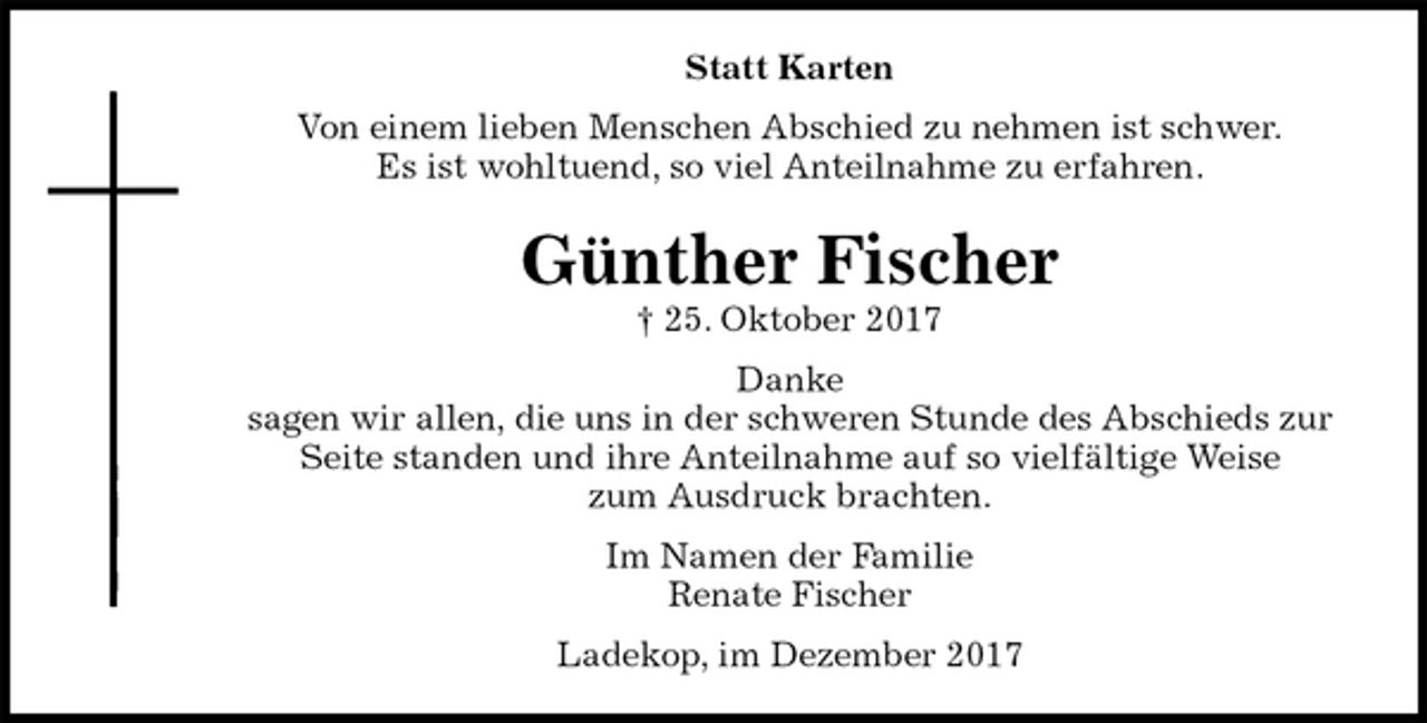 <p>Statt Karten<br />Von einem lieben Menschen Abschied zu nehmen ist schwer.<br />Es ist wohltuend, so viel Anteilnahme zu erfahren.<br />Günther Fischer<br />† 25. Oktober 2017<br />Danke<br />sagen wir allen, die uns in der schweren Stunde des Abschieds zur<br />Seite standen und ihre Anteilnahme auf so vielfältige Weise<br />zum Ausdruck brachten.<br />Im Namen der Familie<br />Renate Fischer<br />Ladekop, im Dezember 2017</p>