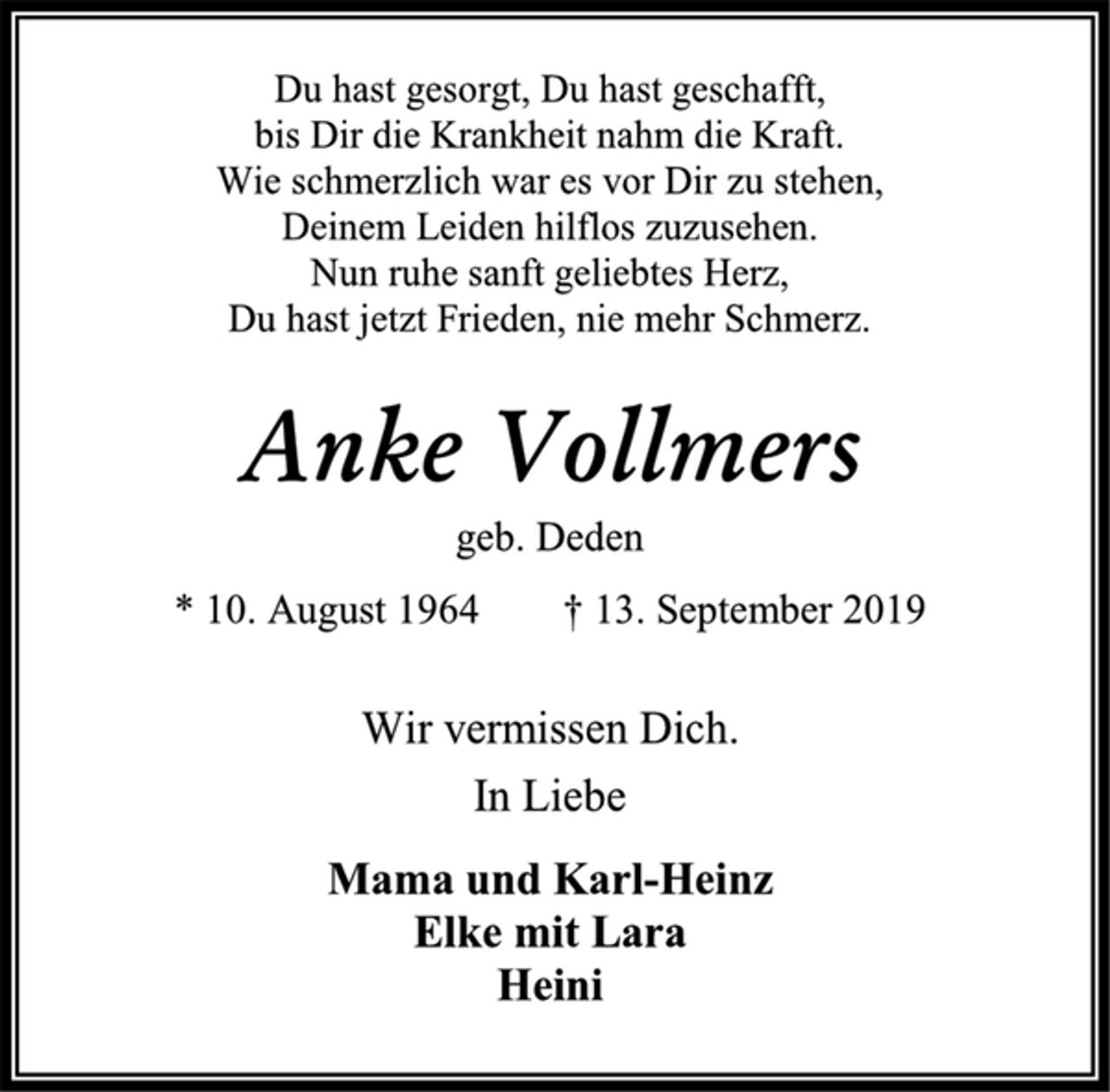 <p>Du hast gesorgt, Du hast geschafft,<br />bis Dir die Krankheit nahm die Kraft.<br />Wie schmerzlich war es vor Dir zu stehen,<br />Deinem Leiden hilflos zuzusehen.<br />Nun ruhe sanft geliebtes Herz,<br />Du hast jetzt Frieden, nie mehr Schmerz.<br />Anke Vollmers<br />geb. Deden<br />* 10. August 1964 † 13. September 2019<br />Wir vermissen Dich.<br />In Liebe<br />Mama und Karl-Heinz<br />Elke mit Lara<br />Heini</p>