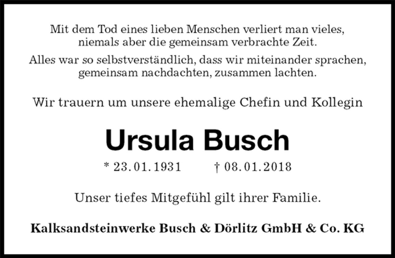 <p>Mit dem Tod eines lieben Menschen verliert man vieles,<br />niemals aber die gemeinsam verbrachte Zeit.<br />Alles war so selbstverständlich, dass wir miteinander sprachen,<br />gemeinsam nachdachten, zusammen lachten.<br />Wir trauern um unsere ehemalige Chefin und Kollegin<br />Ursula Busch<br />* 23. 01. 1931 † 08. 01. 2018<br />Unser tiefes Mitgefühl gilt ihrer Familie.<br />Kalksandsteinwerke Busch &amp; Dörlitz GmbH &amp; Co. KG</p>