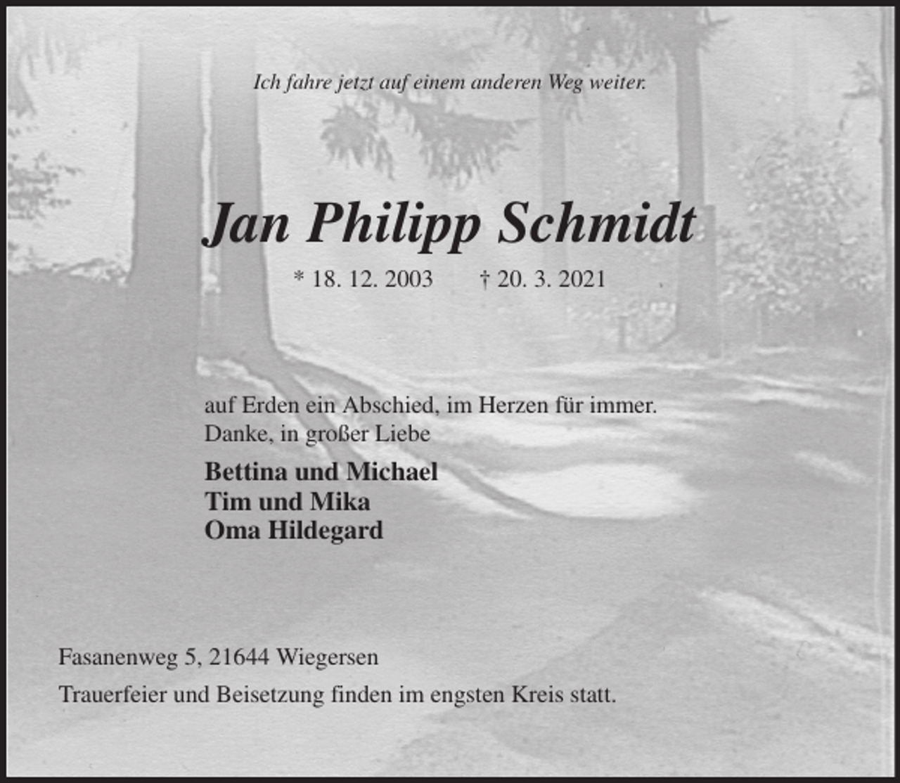 <p>Ich fahre jetzt auf einem anderen Weg weiter.<br />Jan Philipp Schmidt<br />* 18. 12. 2003 † 20. 3. 2021<br />auf Erden ein Abschied, im Herzen für immer.<br />Danke, in großer Liebe<br />Bettina und Michael<br />Tim und Mika<br />Oma Hildegard<br />Fasanenweg 5, 21644 Wiegersen<br />Trauerfeier und Beisetzung finden im engsten Kreis statt.</p>