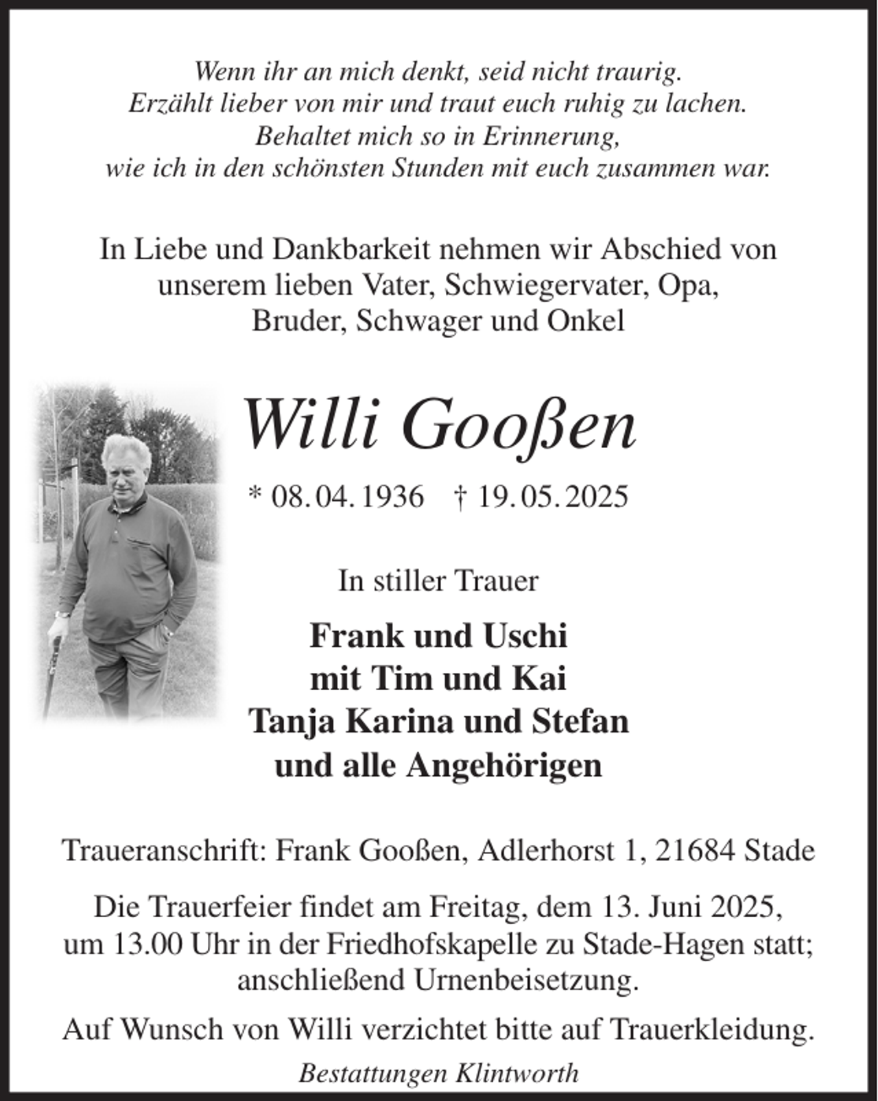 <p>Wenn ihr an mich denkt, seid nicht traurig.<br />Erzählt lieber von mir und traut euch ruhig zu lachen.<br />Behaltet mich so in Erinnerung,<br />wie ich in den schönsten Stunden mit euch zusammen war.<br />In Liebe und Dankbarkeit nehmen wir Abschied von<br />unserem lieben Vater, Schwiegervater, Opa,<br />Bruder, Schwager und Onkel<br />Willi Gooßen<br />* 08. 04. 1936 † 19. 05. 2025<br />In stiller Trauer<br />Frank und Uschi<br />mit Tim und Kai<br />Tanja Karina und Stefan<br />und alle Angehörigen<br />Traueranschrift: Frank Gooßen, Adlerhorst 1, 21684 Stade<br />Die Trauerfeier findet am Freitag, dem 13. Juni 2025,<br />um 13.00 Uhr in der Friedhofskapelle zu Stade-Hagen statt;<br />anschließend Urnenbeisetzung.<br />Auf Wunsch von Willi verzichtet bitte auf Trauerkleidung.<br />Bestattungen Klintworth</p>