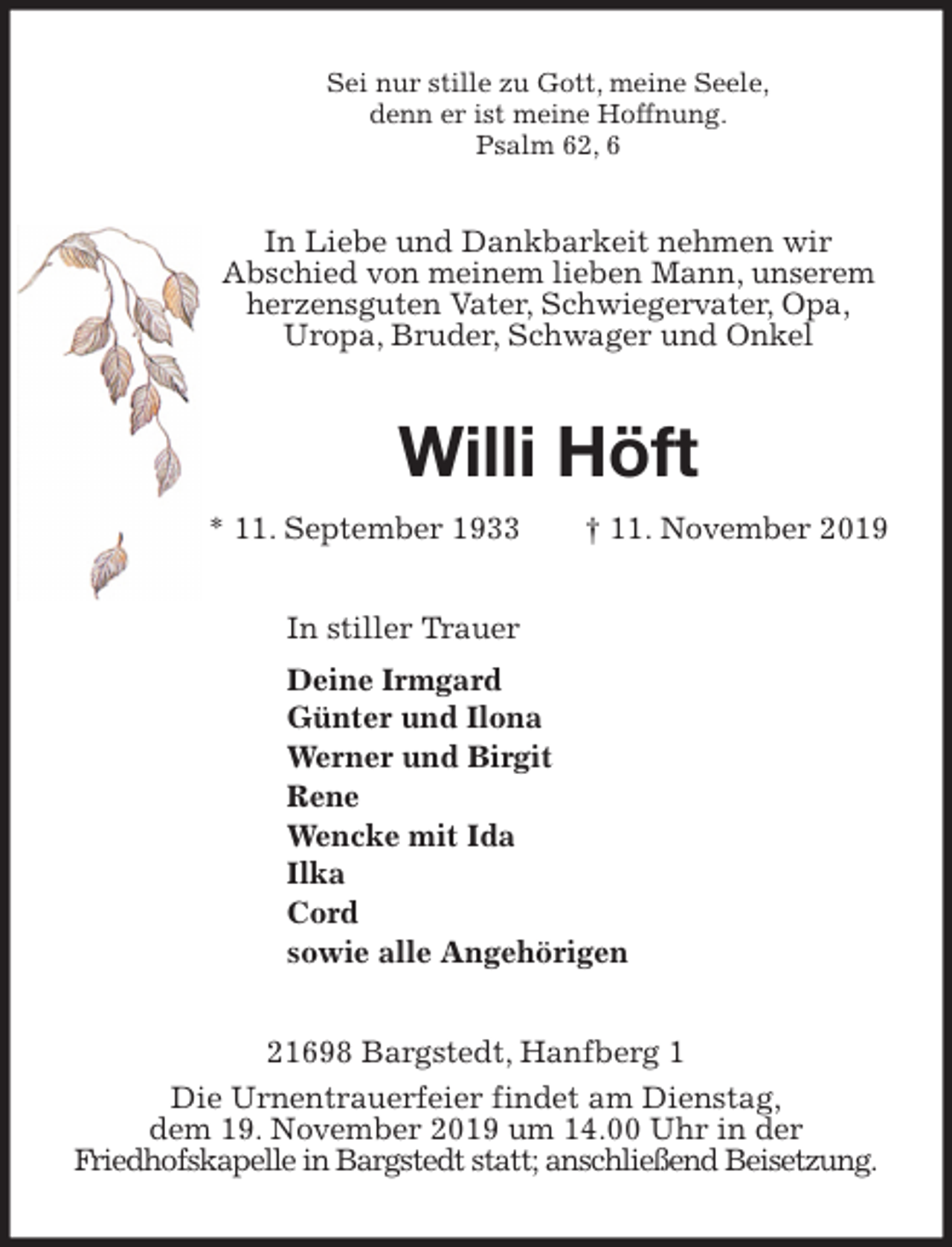 <p>Sei nur stille zu Gott, meine Seele,<br />denn er ist meine Hoffnung.<br />Psalm 62, 6<br />In Liebe und Dankbarkeit nehmen wir<br />Abschied von meinem lieben Mann, unserem herzensguten Vater, Schwiegervater, Opa,<br />Uropa, Bruder, Schwager und Onkel<br />Willi Höft<br />* 11. September 1933 † 11. November 2019<br />In stiller Trauer<br />Deine Irmgard<br />Günter und Ilona<br />Werner und Birgit<br />Rene<br />Wencke mit Ida<br />Ilka<br />Cord<br />sowie alle Angehörigen<br />21698 Bargstedt, Hanfberg 1<br />Die Urnentrauerfeier findet am Dienstag,<br />dem 19. November 2019 um 14.00 Uhr in der<br />Friedhofskapelle in Bargstedt statt; anschließend Beisetzung.</p>