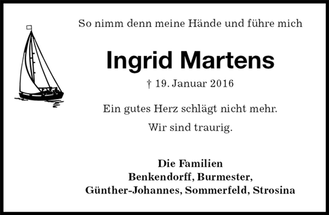 <p>So nimm denn meine Hände und führe mich<br />Ingrid Martens<br />† 19. Januar 2016<br />Ein gutes Herz schlägt nicht mehr.<br />Wir sind traurig.<br />Die Familien<br />Benkendorff, Burmester,<br />Günther-Johannes, Sommerfeld, Strosina</p>