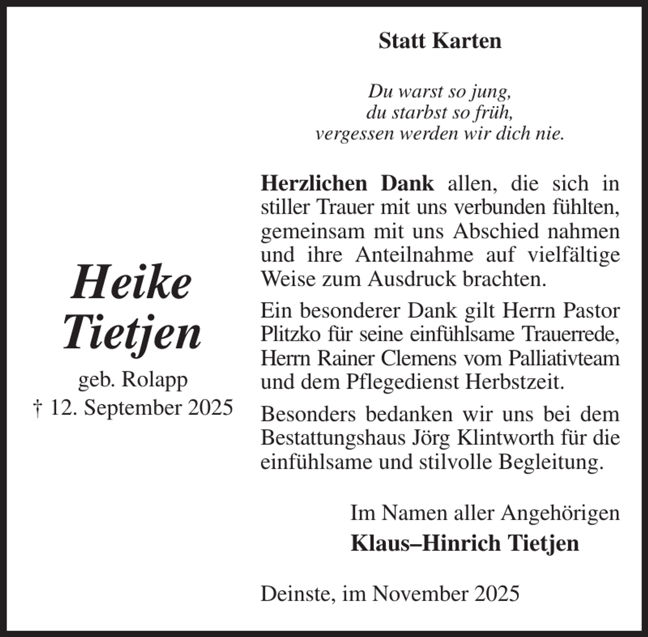 <p>Statt Karten<br />Du warst so jung,<br />du starbst so früh,<br />vergessen werden wir dich nie.<br />Herzlichen Dank allen, die sich in stiller Trauer mit uns verbunden fühlten,<br />gemeinsam mit uns Abschied nahmen und ihre Anteilnahme auf vielfältige Weise zum Ausdruck brachten.<br />Ein besonderer Dank gilt Herrn Pastor Plitzko für seine einfühlsame Trauerrede,<br />Herrn Rainer Clemens vom Palliativteam<br />und dem Pflegedienst Herbstzeit.<br />Besonders bedanken wir uns bei dem Bestattungshaus Jörg Klintworth für die<br />einfühlsame und stilvolle Begleitung.<br />Im Namen aller Angehörigen<br />Klaus-Hinrich Tietjen<br />Deinste, im November 2025</p><p>Heike<br />Tietjen<br />geb. Rolapp<br />† 12. September 2025</p>