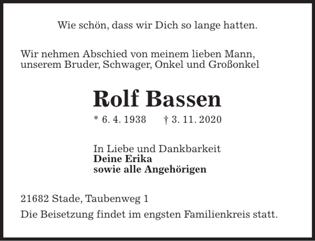 <p>Wie schön, dass wir Dich so lange hatten.<br />Wir nehmen Abschied von meinem lieben Mann,<br />unserem Bruder, Schwager, Onkel und Großonkel<br />Rolf Bassen<br />* 6. 4. 1938 † 3. 11. 2020<br />In Liebe und Dankbarkeit<br />Deine Erika<br />sowie alle Angehörigen<br />21682 Stade, Taubenweg 1<br />Die Beisetzung findet im engsten Familienkreis statt.</p>