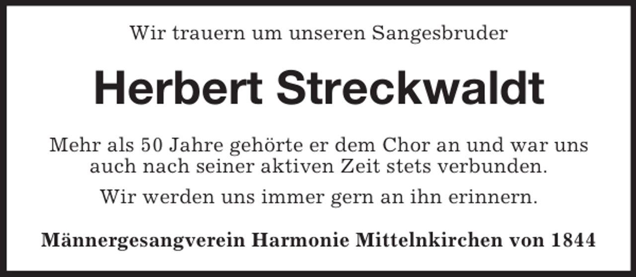 <p>Wir trauern um unseren Sangesbruder</p><p>Herbert Streckwaldt<br />Mehr als 50 Jahre gehörte er dem Chor an und war uns<br />auch nach seiner aktiven Zeit stets verbunden.<br />Wir werden uns immer gern an ihn erinnern.<br />Männergesangverein Harmonie Mittelnkirchen von 1844</p>