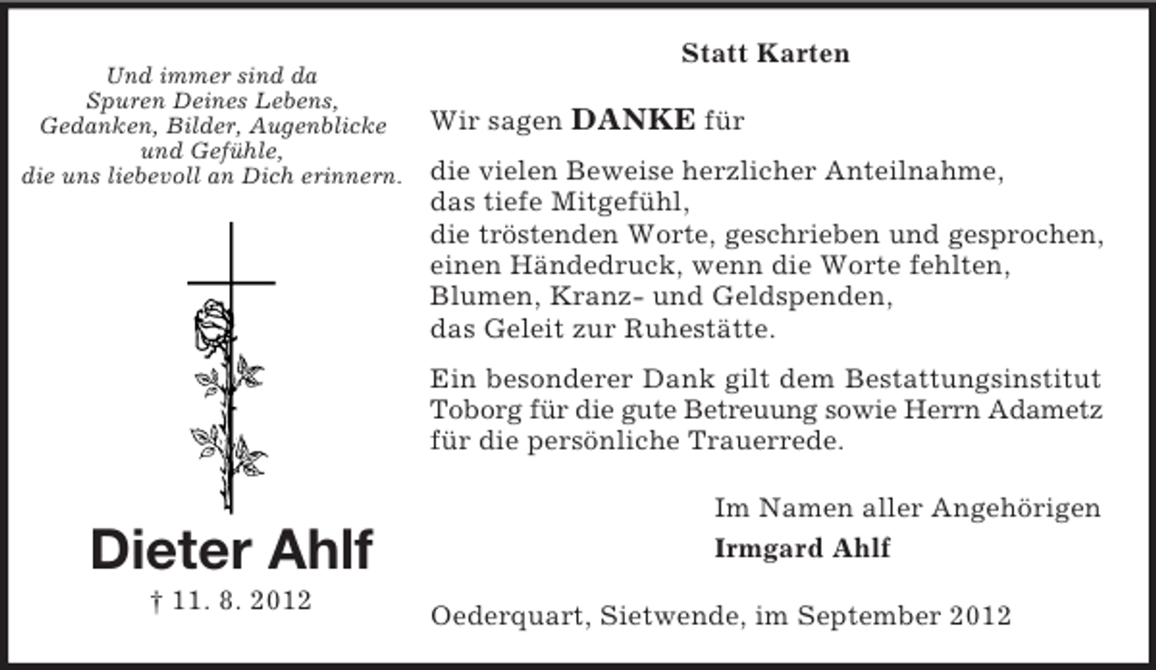 <p>Und immer sind da<br />Spuren Deines Lebens,<br />Gedanken, Bilder, Augenblicke<br />und Gefühle,<br />die uns liebevoll an Dich erinnern.</p><p>Statt Karten<br />Wir sagen DANKE für<br />die vielen Beweise herzlicher Anteilnahme,<br />das tiefe Mitgefühl,<br />die tröstenden Worte, geschrieben und gesprochen,<br />einen Händedruck, wenn die Worte fehlten,<br />Blumen, Kranz- und Geldspenden,<br />das Geleit zur Ruhestätte.<br />Ein besonderer Dank gilt dem Bestattungsinstitut<br />Toborg für die gute Betreuung sowie Herrn Adametz<br />für die persönliche Trauerrede.</p><p>Dieter Ahlf<br />† 11. 8. 2012</p><p>Im Namen aller Angehörigen<br />Irmgard Ahlf<br />Oederquart, Sietwende, im September 2012</p>