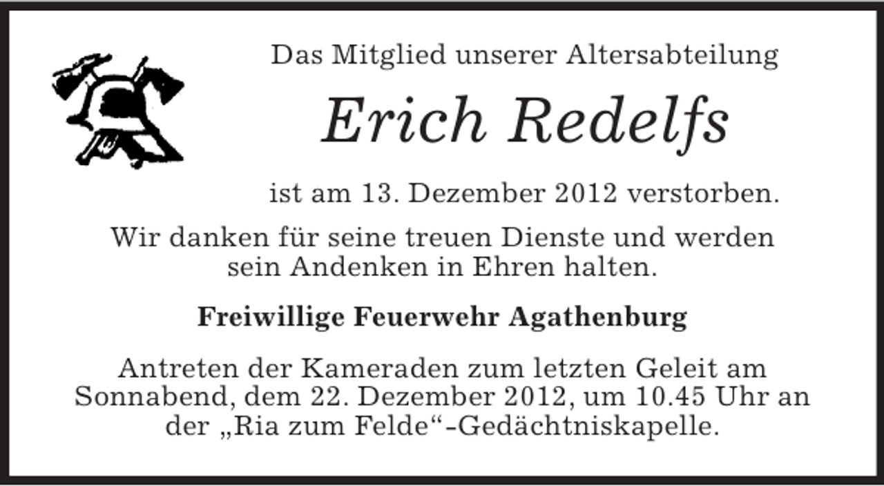 <p>Das Mitglied unserer Altersabteilung</p><p>Erich Redelfs<br />ist am 13. Dezember 2012 verstorben.<br />Wir danken für seine treuen Dienste und werden<br />sein Andenken in Ehren halten.<br />Freiwillige Feuerwehr Agathenburg<br />Antreten der Kameraden zum letzten Geleit am<br />Sonnabend, dem 22. Dezember 2012, um 10.45 Uhr an<br />der „Ria zum Felde“-Gedächtniskapelle.</p>