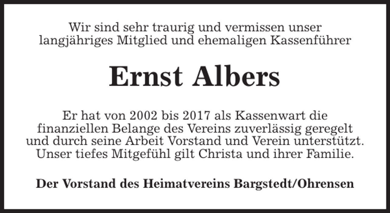 <p>Wir sind sehr traurig und vermissen unser<br />langjähriges Mitglied und ehemaligen Kassenführer<br />Ernst Albers<br />Er hat von 2002 bis 2017 als Kassenwart die<br />finanziellen Belange des Vereins zuverlässig geregelt<br />und durch seine Arbeit Vorstand und Verein unterstützt.<br />Unser tiefes Mitgefühl gilt Christa und ihrer Familie.<br />Der Vorstand des Heimatvereins Bargstedt/Ohrensen</p>