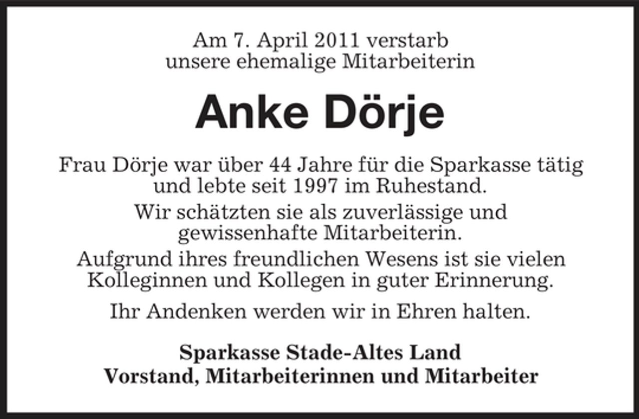 <p>Am 7. April 2011 verstarb unsere ehemalige Mitarbeiterin</p><p>Anke Dörje<br />Frau Dörje war über 44 Jahre für die Sparkasse tätig und lebte seit 1997 im Ruhestand. Wir schätzten sie als zuverlässige und gewissenhafte Mitarbeiterin. Aufgrund ihres freundlichen Wesens ist sie vielen Kolleginnen und Kollegen in guter Erinnerung. Ihr Andenken werden wir in Ehren halten. Sparkasse Stade-Altes Land Vorstand, Mitarbeiterinnen und Mitarbeiter</p>