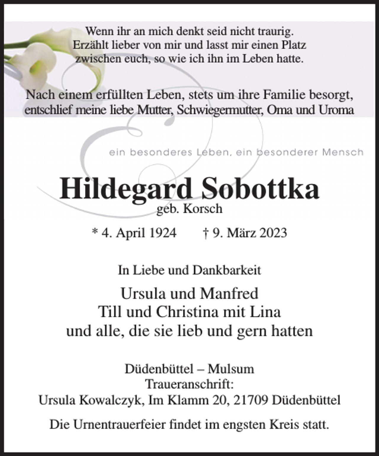 <p>Wenn ihr an mich denkt seid nicht traurig.<br />Erzählt lieber von mir und lasst mir einen Platz<br />zwischen euch, so wie ich ihn im Leben hatte.<br />Nach einem erfüllten Leben, stets um ihre Familie besorgt, entschlief meine liebe Mutter, Schwiegermutter, Oma und Uroma</p><p>Hildegard Sobottka<br />geb. Korsch<br />* 4. April 1924 † 9. März 2023<br />In Liebe und Dankbarkeit<br />Ursula und Manfred<br />Till und Christina mit Lina<br />und alle, die sie lieb und gern hatten<br />Düdenbüttel - Mulsum<br />Traueranschrift:<br />Ursula Kowalczyk, Im Klamm 20, 21709 Düdenbüttel<br />Die Urnentrauerfeier findet im engsten Kreis statt.</p>