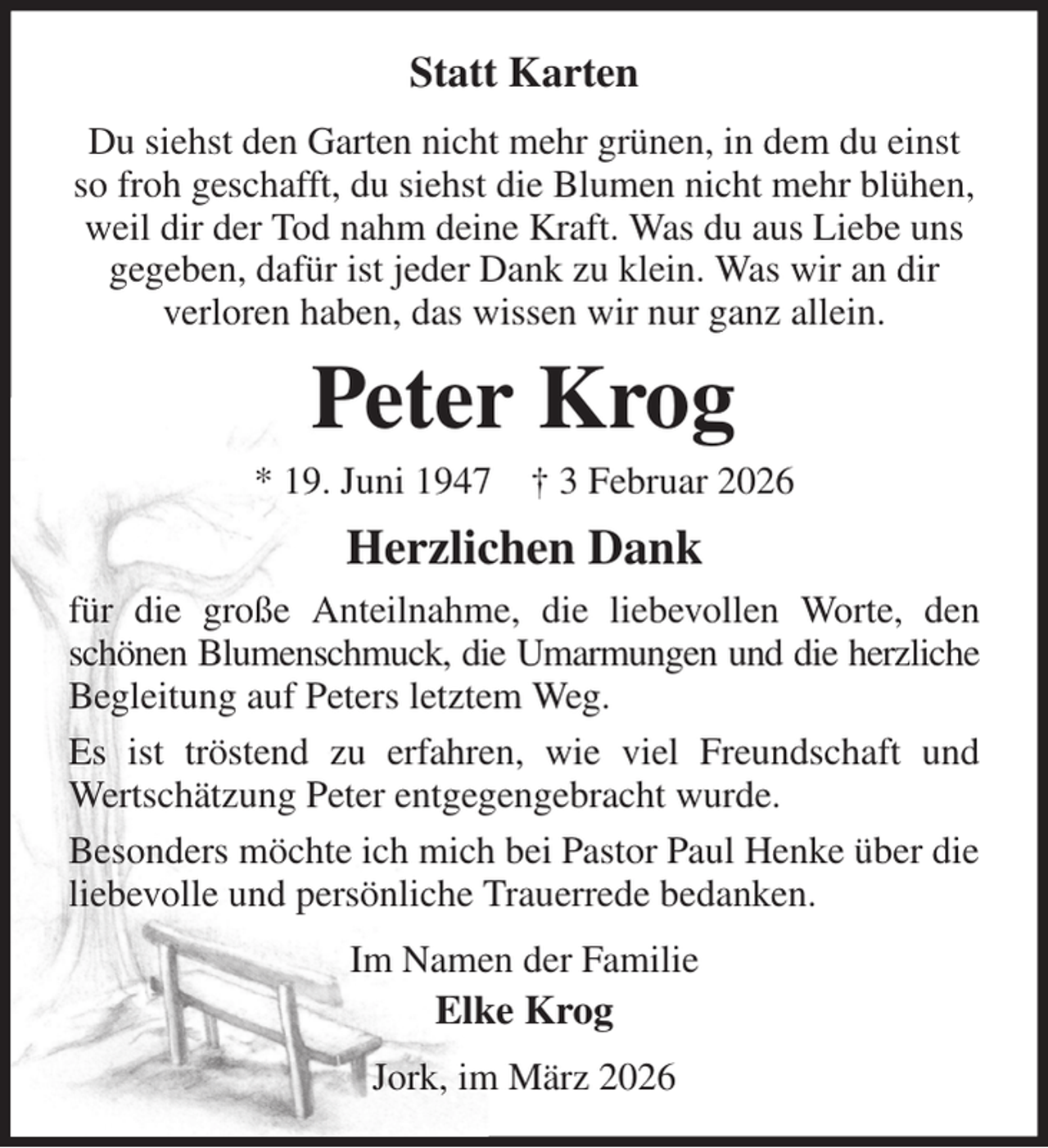 <p>Statt Karten<br />Du siehst den Garten nicht mehr grünen, in dem du einst so froh geschafft, du siehst die Blumen nicht mehr blühen, weil dir der Tod nahm deine Kraft. Was du aus Liebe uns gegeben, dafür ist jeder Dank zu klein. Was wir an dir<br />verloren haben, das wissen wir nur ganz allein.<br />Peter Krog<br />* 19. Juni 1947 † 3 Februar 2026<br />Herzlichen Dank<br />für die große Anteilnahme, die liebevollen Worte, den schönen Blumenschmuck, die Umarmungen und die herzliche Begleitung auf Peters letztem Weg.<br />Es ist tröstend zu erfahren, wie viel Freundschaft und Wertschätzung Peter entgegengebracht wurde.<br />Besonders möchte ich mich bei Pastor Paul Henke über die liebevolle und persönliche Trauerrede bedanken.<br />Im Namen der Familie<br />Elke Krog<br />Jork, im März 2026</p>