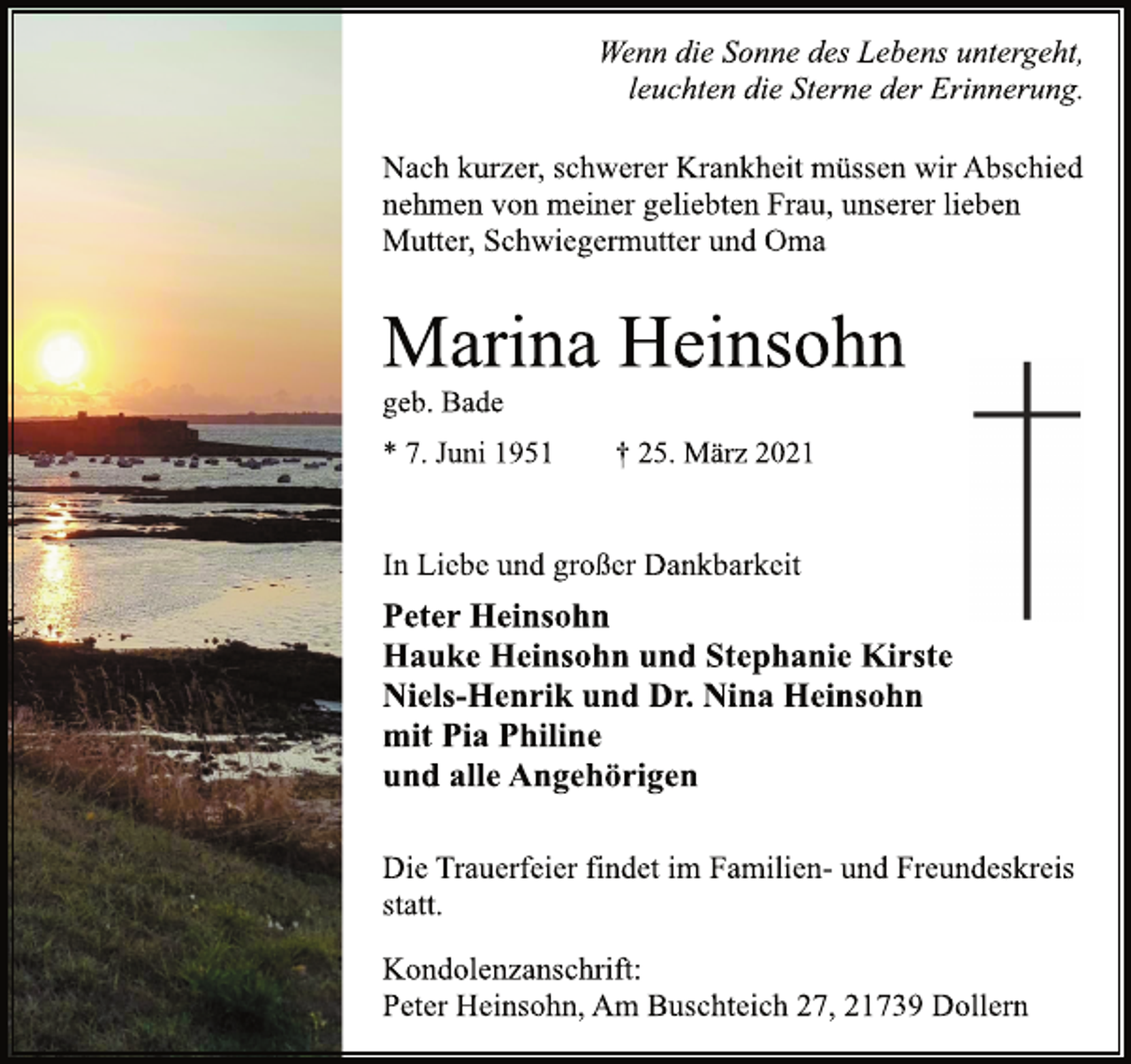 <p>Wenn die Sonne des Lebens untergeht,<br />leuchten die Sterne der Erinnerung.<br />Nach kurzer, schwerer Krankheit müssen wir Abschied<br />nehmen von meiner geliebten Frau, unserer lieben<br />Mutter, Schwiegermutter und Oma<br />Marina Heinsohn<br />geb. Bade<br />* 7. Juni 1951 † 25. März 2021<br />In Liebe und großer Dankbarkeit<br />Peter Heinsohn<br />Hauke Heinsohn und Stephanie Kirste<br />Niels-Henrik und Dr. Nina Heinsohn<br />mit Pia Philine<br />und alle Angehörigen<br />Die Trauerfeier findet im Familien- und Freundeskreis statt.<br />Kondolenzanschrift:<br />Peter Heinsohn, Am Buschteich 27, 21739 Dollern</p>