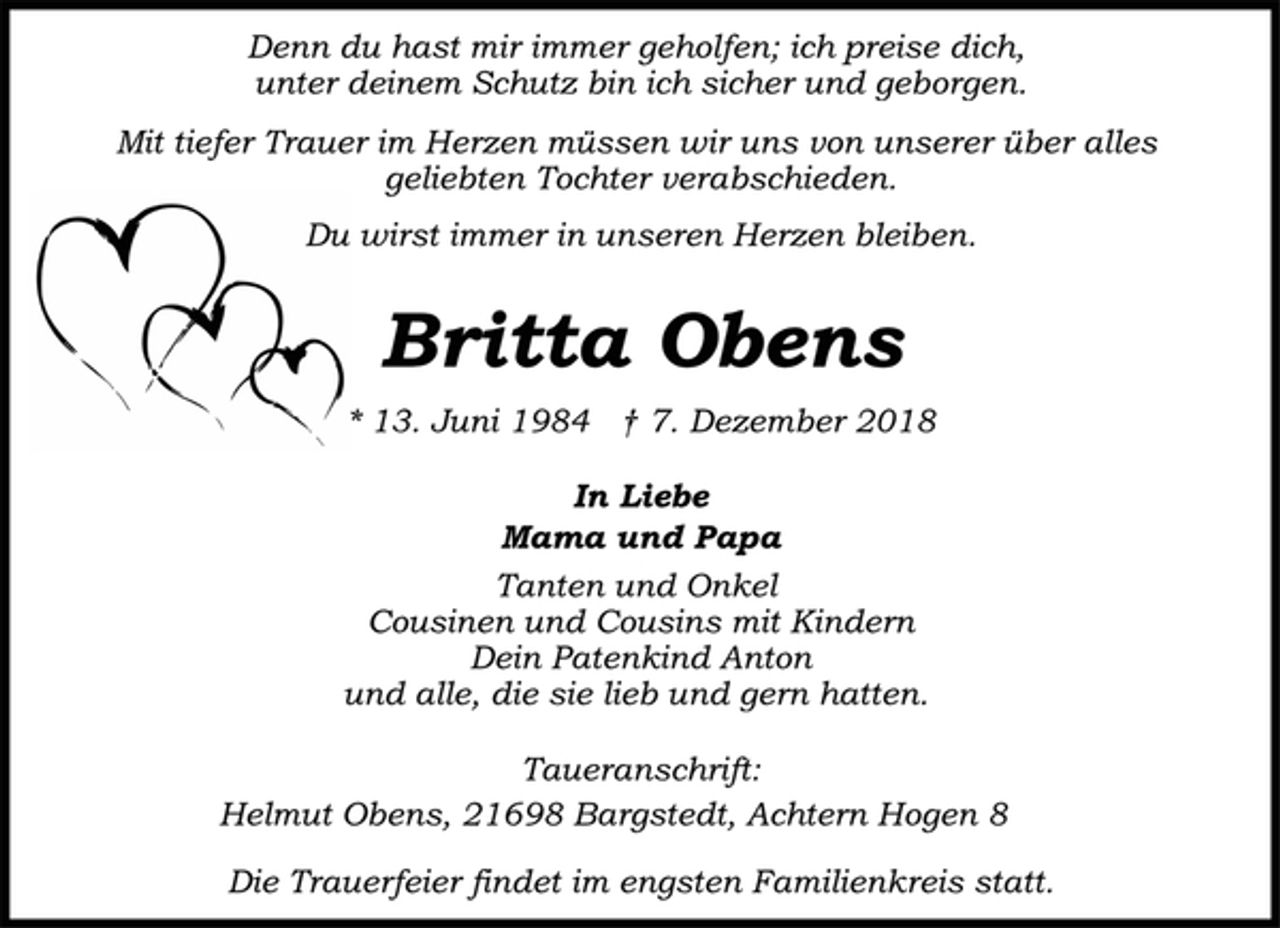<p>Denn du hast mir immer geholfen; ich preise dich,<br />unter deinem Schutz bin ich sicher und geborgen.<br />Mit tiefer Trauer im Herzen müssen wir uns von unserer über alles<br />geliebten Tochter verabschieden.<br />Du wirst immer in unseren Herzen bleiben.<br />Britta Obens<br />* 13. Juni 1984 † 7. Dezember 2018<br />In Liebe<br />Mama und Papa<br />Tanten und Onkel<br />Cousinen und Cousins mit Kindern<br />und alle, die sie lieb und gern hatten<br />Taueranschrift:<br />Helmut Obens, 21698 Bargstedt, Achtern Hogen 8<br />Die Trauerfeier findet im engsten Familienkreis statt.</p>