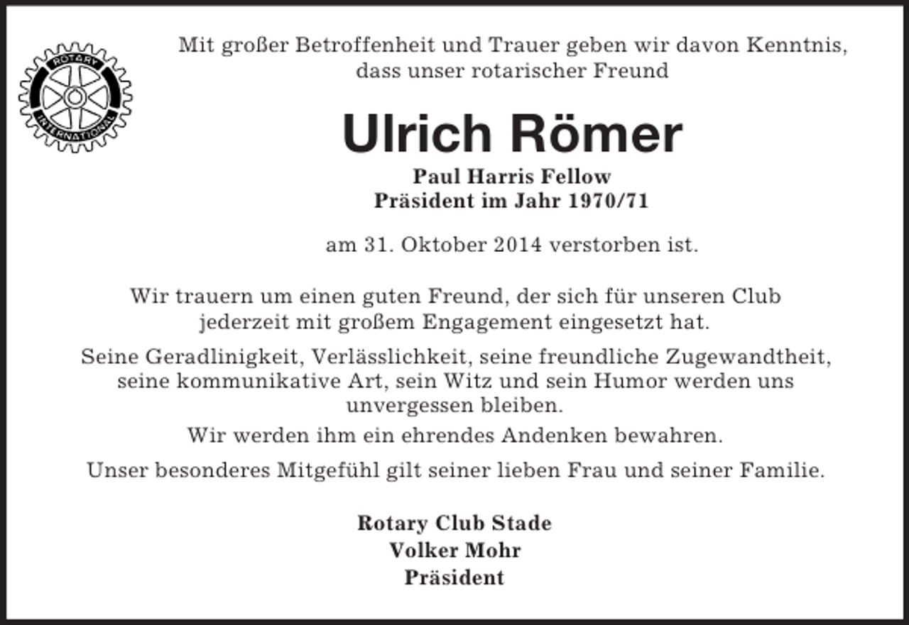 <p>Mit großer Betroffenheit und Trauer geben wir davon Kenntnis,<br />dass unser rotarischer Freund<br />Ulrich Römer<br />Paul Harris Fellow<br />Präsident im Jahr 1970/71<br />am 31. Oktober 2014 verstorben ist.<br />Wir trauern um einen guten Freund, der sich für unseren Club<br />jederzeit mit großem Engagement eingesetzt hat.<br />Seine Geradlinigkeit, Verlässlichkeit, seine freundliche Zugewandtheit,<br />seine kommunikative Art, sein Witz und sein Humor werden uns<br />unvergessen bleiben.<br />Wir werden ihm ein ehrendes Andenken bewahren.<br />Unser besonderes Mitgefühl gilt seiner lieben Frau und seiner Familie.<br />Rotary Club Stade<br />Volker Mohr<br />Präsident</p>