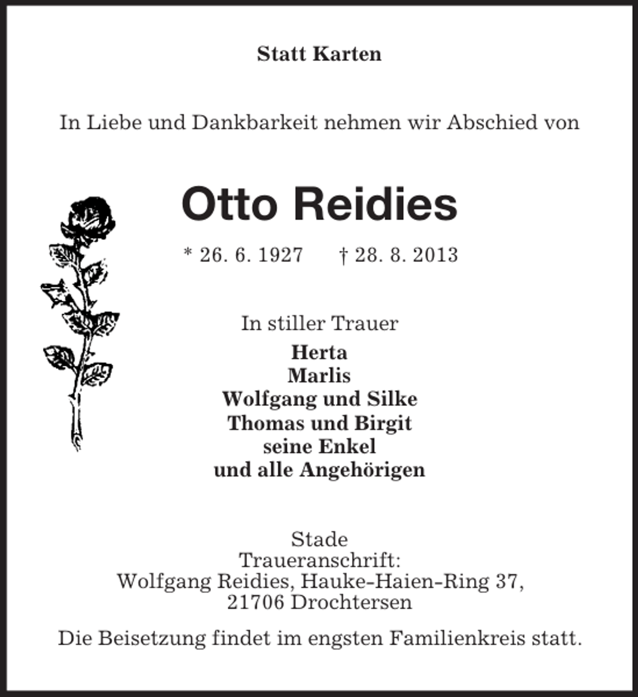 <p>Statt Karten<br />In Liebe und Dankbarkeit nehmen wir Abschied von</p><p>Otto Reidies<br />* 26. 6. 1927</p><p>† 28. 8. 2013</p><p>In stiller Trauer<br />Herta<br />Marlis<br />Wolfgang und Silke<br />Thomas und Birgit<br />seine Enkel<br />und alle Angehörigen<br />Stade<br />Traueranschrift:<br />Wolfgang Reidies, Hauke-Haien-Ring 37,<br />21706 Drochtersen<br />Die Beisetzung findet im engsten Familienkreis statt.</p>