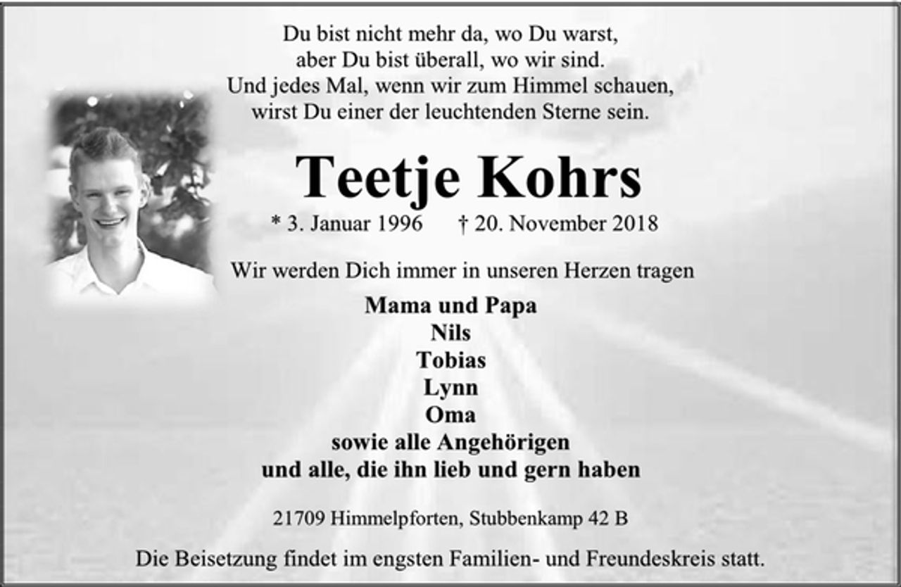 <p>Du bist nicht mehr da, wo Du warst,<br />aber Du bist überall, wo wir sind.<br />Und jedes Mal, wenn wir zum Himmel schauen,<br />wirst Du einer der leuchtenden Sterne sein.<br />Teetje Kohrs<br />* 3. Januar 1996 † 20. November 2018<br />Wir werden Dich immer in unseren Herzen tragen<br />Mama und Papa<br />Nils<br />Tobias<br />Lynn<br />Oma<br />sowie alle Angehörigen<br />und alle, die ihn lieb und gern haben<br />21709 Himmelpforten, Stubbenkamp 42 B<br />Die Beisetzung findet im engsten Familien- und Freundeskreis statt.</p>