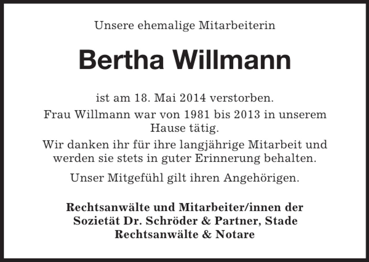 <p>Unsere ehemalige Mitarbeiterin<br />Bertha Willmann<br />ist am 18. Mai 2014 verstorben.<br />Frau Willmann war von 1981 bis 2013 in unserem<br />Hause tätig.<br />Wir danken ihr für ihre langjährige Mitarbeit und<br />werden sie stets in guter Erinnerung behalten.<br />Unser Mitgefühl gilt ihren Angehörigen.<br />Rechtsanwälte und Mitarbeiter/innen der<br />Sozietät Dr. Schröder</p>