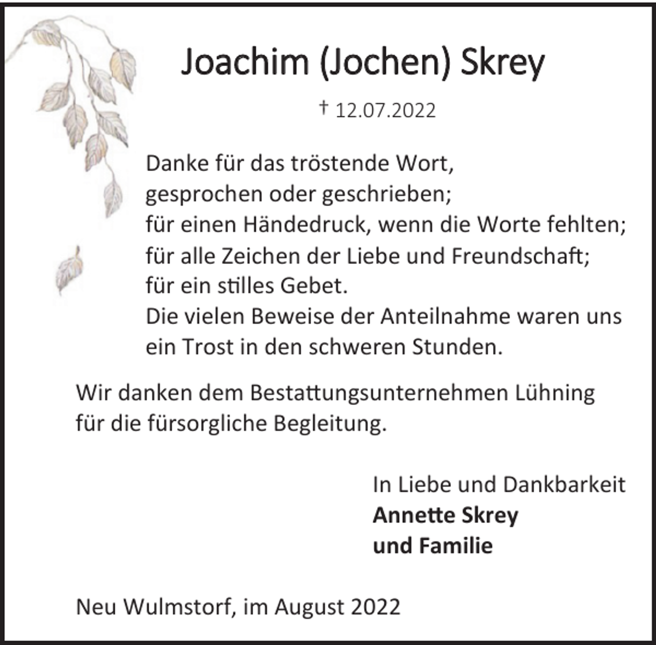 <p>Joachim (Jochen) Skrey<br />† 12.07.2022<br />Danke für das tröstende Wort,<br />gesprochen oder geschrieben;<br />für einen Händedruck, wenn die Worte fehlten;<br />für alle Zeichen der Liebe und Freundschaft;<br />für ein stilles Gebet.<br />Die vielen Beweise der Anteilnahme waren uns<br />ein Trost in den schweren Stunden.<br />Wir danken dem Bestattungsunternehmen Lühning<br />für die fürsorgliche Begleitung.<br />In Liebe und Dankbarkeit<br />Annette Skrey<br />und Familie<br />Neu Wulmstorf, im August 2022</p>