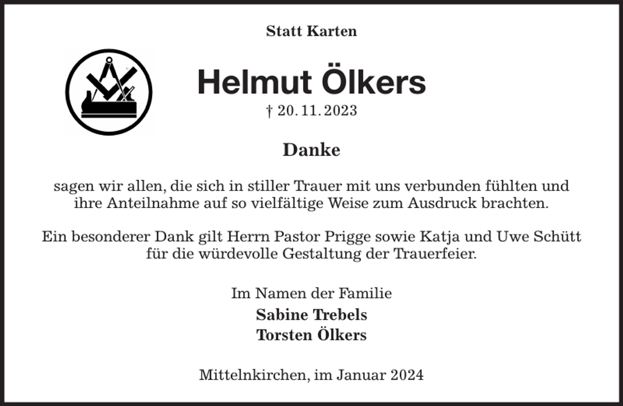 <p>Statt Karten<br />Helmut Ölkers<br />† 20. 11. 2023<br />Danke</p><p>sagen wir allen, die sich in stiller Trauer mit uns verbunden fühlten und<br />ihre Anteilnahme auf so vielfältige Weise zum Ausdruck brachten.</p><p>Ein besonderer Dank gilt Herrn Pastor Prigge sowie Katja und Uwe Schütt für die würdevolle Gestaltung der Trauerfeier.<br />Im Namen der Familie<br />Sabine Trebels<br />Torsten Ölkers<br />Mittelnkirchen, im Januar 2024</p>