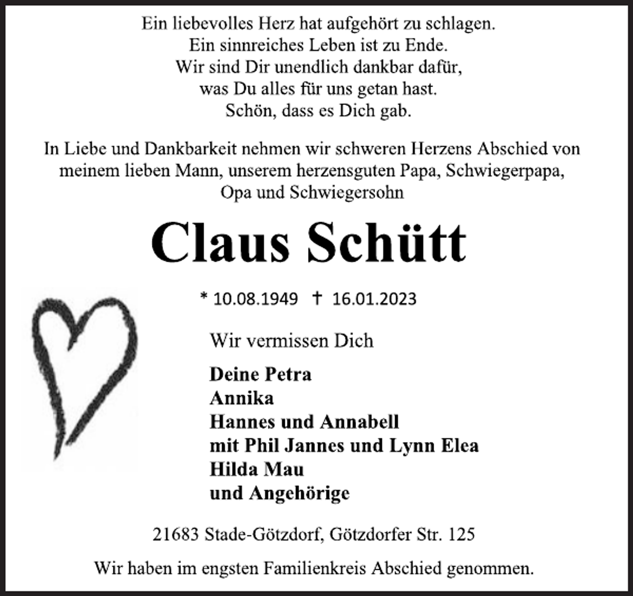 <p>Ein liebevolles Herz hat aufgehört zu schlagen.<br />Ein sinnreiches Leben ist zu Ende.<br />Wir sind Dir unendlich dankbar dafür,<br />was Du alles für uns getan hast.<br />Schön, dass es Dich gab.<br />In Liebe und Dankbarkeit nehmen wir schweren Herzens Abschied von<br />meinem lieben Mann, unserem herzensguten Papa, Schwiegerpapa,<br />Opa und Schwiegersohn<br />Claus Schütt<br />* 10.08.1949  16.01.2023<br />Wir vermissen Dich<br />Deine Petra<br />Annika<br />Hannes und Annabell<br />mit Phil Jannes und Lynn Elea<br />Hilda Mau<br />und Angehörige<br />21683 Stade-Götzdorf, Götzdorfer Str. 125<br />Wir haben im engsten Familienkreis Abschied genommen.</p>
