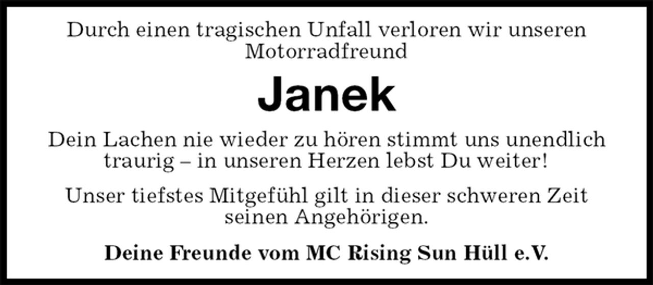 <p>Durch einen tragischen Unfall verloren wir unseren<br />Motorradfreund<br />Janek<br />Dein Lachen nie wieder zu hören stimmt uns unendlich traurig – in unseren Herzen lebst Du weiter!<br />Unser tiefstes Mitgefühl gilt in dieser schweren Zeit<br />seinen Angehörigen.<br />Deine Freunde vom MC Rising Sun Hüll e.V.</p>