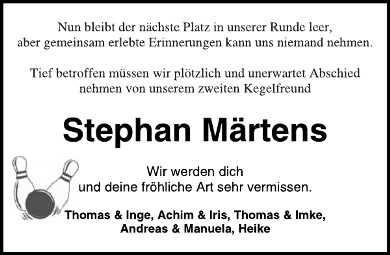 <p>Nun bleibt der nächste Platz in unserer Runde leer,<br />aber gemeinsam erlebte Erinnerungen kann uns niemand nehmen.<br />Tief betroffen müssen wir plötzlich und unerwartet Abschied<br />nehmen von unserem zweiten Kegelfreund<br />Stephan Märtens<br />Wir werden dich<br />und deine fröhliche Art sehr vermissen.<br />Thomas &amp; Inge, Achim &amp; Iris, Thomas &amp; Imke,<br />Andreas &amp; Manuela, Heike</p>